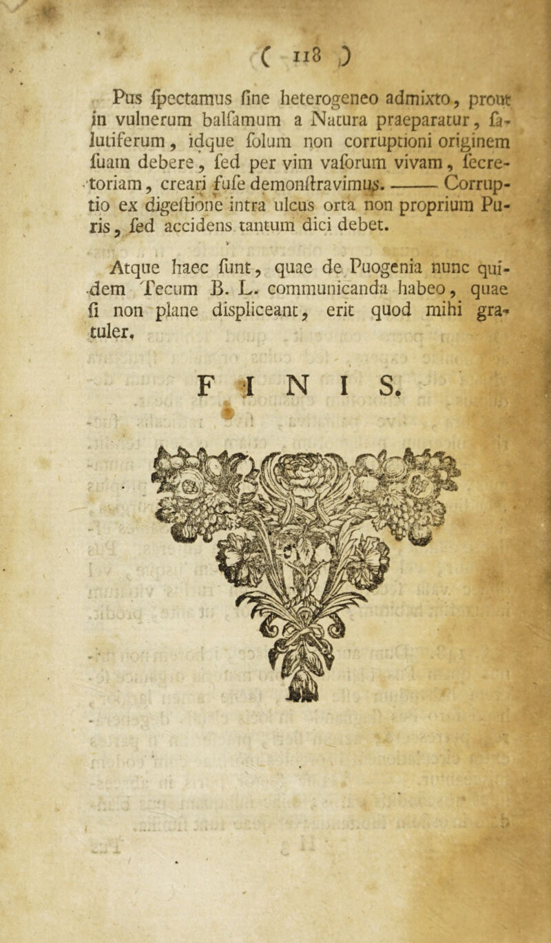 V C 8 ,) Pus (pectamus fine heterogeneo admixto, prout ;n vulnerum balfamum a Natura praeparatur, fa- lutiferum, idque folum non corruptioni originem fuain debere, fed per vim vaforum vivam, fecre- ^toriam, creari fufe demonfiravirnty Corrup- tio ex dgefiione intra ulcus orta lion proprium Pu- ris , fed accidens tantum dici debet. V 1 « Atque haec funt, quae de Puogenia nunc qui- •dem Tecum B. L. communicanda habeo, quae fi non plane displiceant, erit quod mihi gra-» tuler, F J N I s.