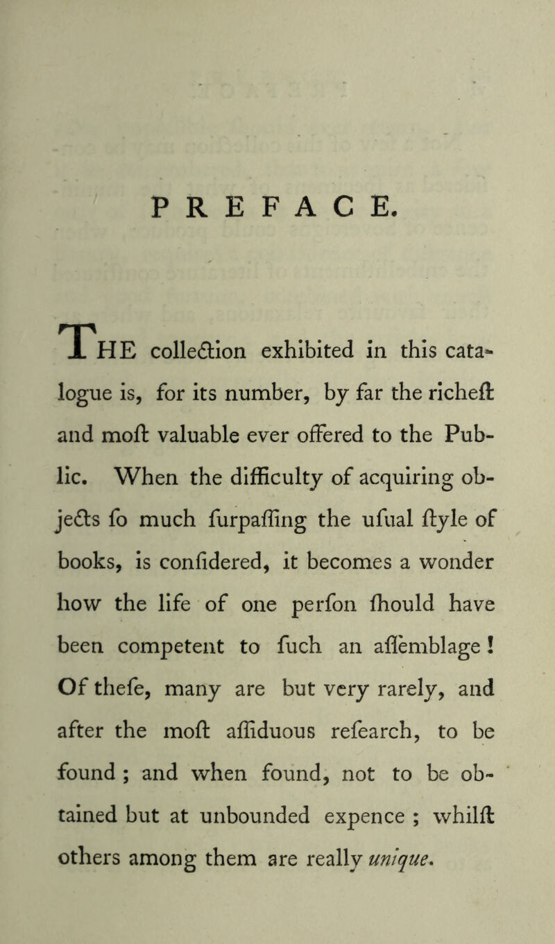 PREFACE. TThE collection exhibited in this cata- logue is, for its number, by far the richeft and moft valuable ever offered to the Pub- lic. When the difficulty of acquiring ob- jects fo much furpaffing the ufual ftyle of books, is confidered, it becomes a wonder how the life of one perfon fhould have been competent to fuch an aflemblage! Of thefe, many are but very rarely, and after the moft affiduous refearch, to be found ; and when found, not to be ob- tained but at unbounded expence ; whilft others among them are really unique.