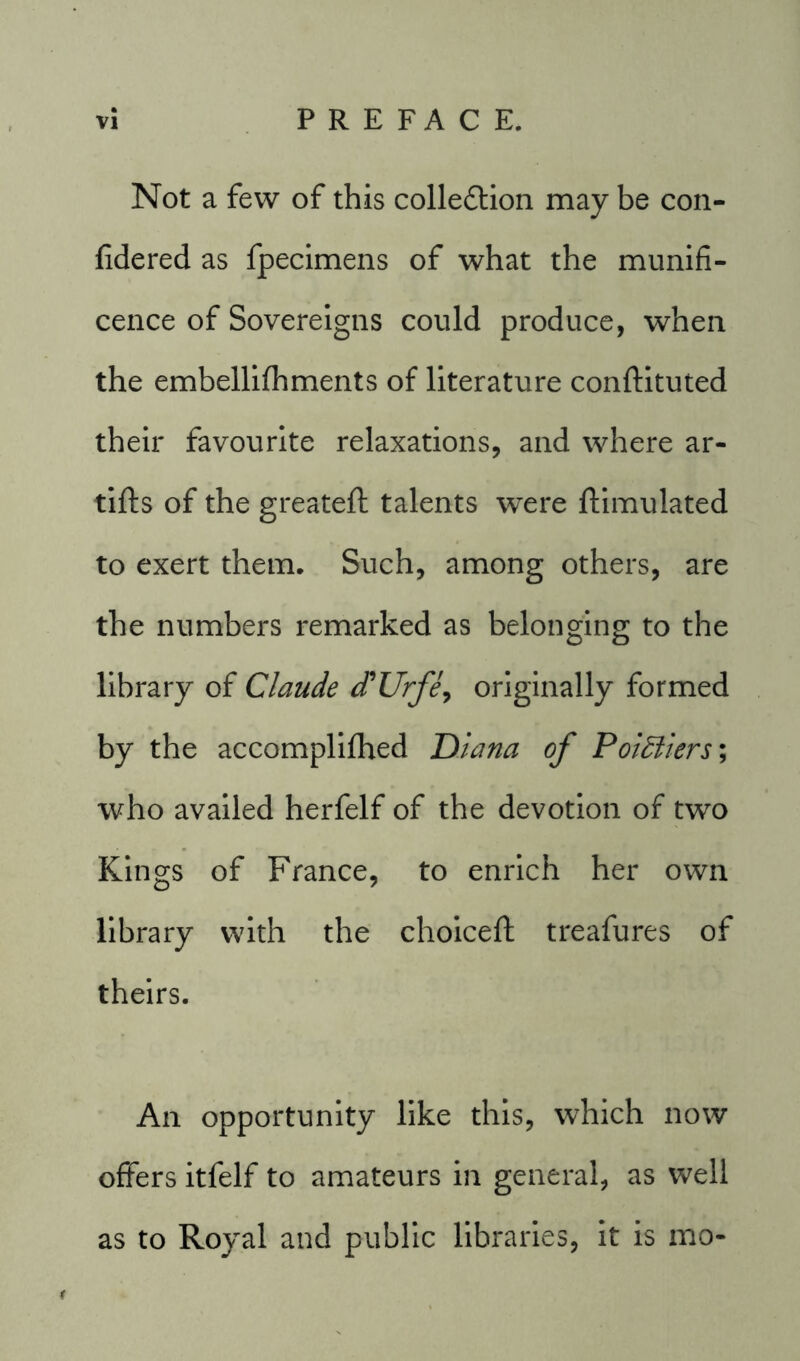 Not a few of this collection may be con- fidered as fpecimens of what the munifi- cence of Sovereigns could produce, when the embellifhments of literature conftituted their favourite relaxations, and where ar- tifls of the greateft talents were ftimulated to exert them. Such, among others, are the numbers remarked as belonging to the library of Claude d'Urfe, originally formed by the accomplifhed Diana of Pointers; who availed herfelf of the devotion of two Kings of France, to enrich her own library with the choiceft treafures of theirs. An opportunity like this, which now offers itfelf to amateurs in general, as well as to Royal and public libraries, it is mo-