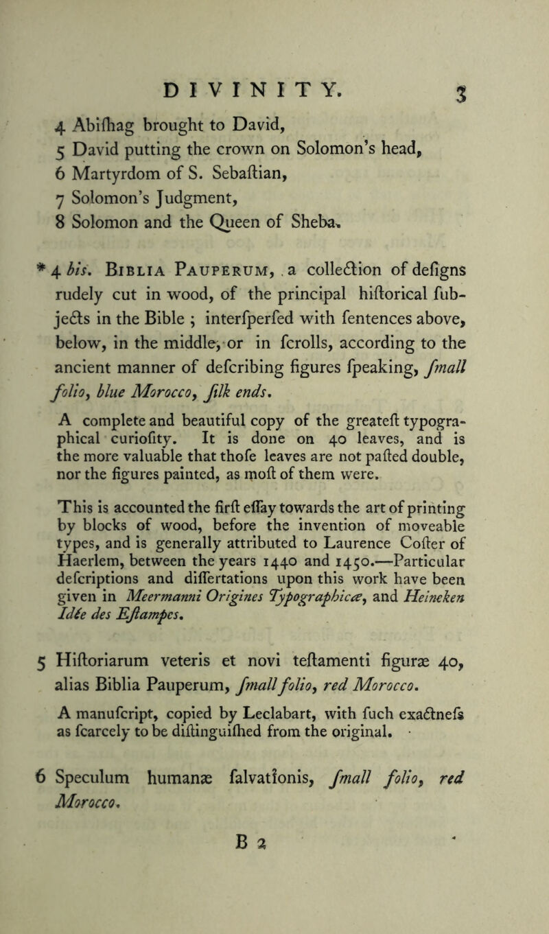 4 Abifhag brought to David, 5 David putting the crown on Solomon’s head, 6 Martyrdom of S. Sebaftian, 7 Solomon’s Judgment, 8 Solomon and the Queen of Sheba, *4 bis. Biblia Pauperum, a collection of defigns rudely cut in wood, of the principal hillorical fub- jeCts in the Bible ; interfperfed with fentences above, below, in the middle^ or in fcrolls, according to the ancient manner of defcribing figures fpeaking, frnall folio, blue Morocco, ftlk ends. A complete and beautiful copy of the greateft typogra- phical curiofity. It is done on 40 leaves, and is the more valuable that thofe leaves are not palled double, nor the figures painted, as moll of them were. This is accounted the firll eflay towards the art of printing by blocks of wood, before the invention of moveable types, and is generally attributed to Laurence Coller of Haerlem, between the years 1440 and 1450.—Particular defcriptions and differtations upon this work have been given in Meermanni Origines Typographicand Heineken Idte des EJlampcs. 5 Hiftoriarum veteris et novi teftamenti figuras 40, alias Biblia Pauperum, /mailfolio, red Morocco. A manufcript, copied by Leclabart, with fuch exaClnefs as fcarcely to be diltinguilhed from the original. 6 Speculum humanse falvatfonis, fmall folio9 red Morocco.