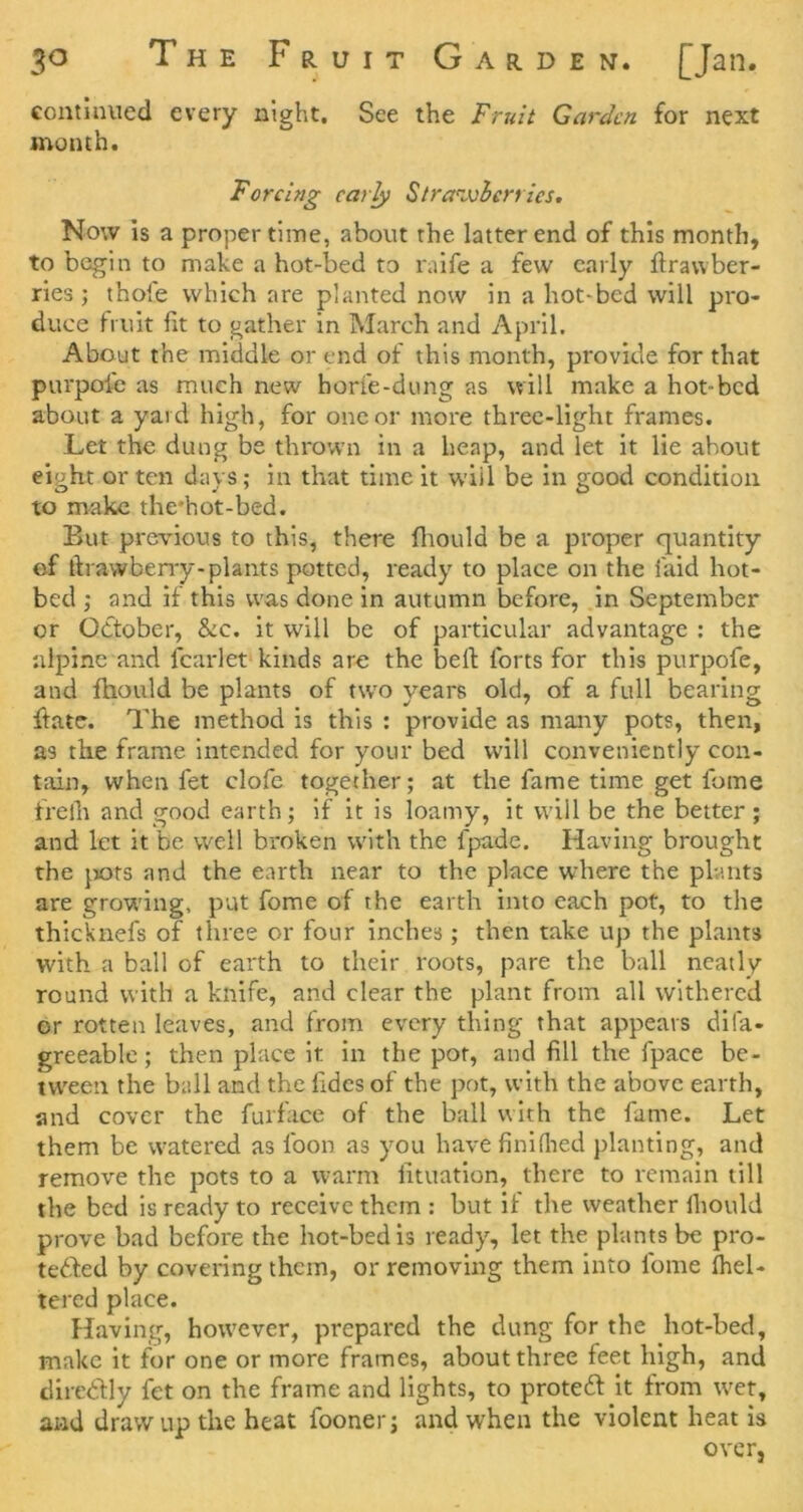 continued every night. See the Fruit Garden for next month. Forcing early Straivlcrrics. Now Is a proper time, about the latter end of this month, to begin to make a hot-bed to mife a few early ftrawber- ries j thole which are planted now in a hot-bed will pro- duce fruit fit to gather in IMarch and April, About the middle or end of this month, provide for that purpole as much new horfe-dung as will make a hot-bed about a yard high, for one or more three-light frames. Let the dung be thrown in a heap, and let it lie about eight or ten days; in that time it will be in good condition to make the'hot-bed. But previous to this, there fliould be a proper quantity of firawbeny-plants potted, ready to place on the laid hot- bed ; and if this was done in autumn before, in September or October, &c. it will be of particular advantage : the alpine and fcarlet kinds are the bell forts for this purpofe, and fhould be plants of two years old, of a full bearing ftate. The method is this : provide as many pots, then, as the frame intended for your bed will conveniently con- tain, when fet clofe together; at the fame time get fome frelh and good earth; if it is loamy, it will be the better; and let it be well broken with the fpade. Having brought the })Ots and the earth near to the place where the plants are growing, put fome of the earth into eaeh pot, to the thicknefs of three or four inches ; then take up the plants with a ball of earth to their roots, pare the ball neatly round with a knife, and clear the plant from all withered or rotten leaves, and from every thing that appears difa- greeablc; then place it in the pot, and fill the fpace be- tw'een the bull and the fidcs of the pot, with the above earth, and cover the furfacc of the ball with the fame. Let them be watered as foon as you have finifited planting, and remove the pots to a warm lituation, there to remain till the bed is ready to receive them : but if the weather fiiould prove bad before the hot-bed is ready, let the plants be pro- teded by covering them, or removing them into fome Ihel- tered place. Having, how'ever, prepared the dung for the hot-bed, make it for one or more frames, about three feet high, and tlireClly fet on the frame and lights, to protedl it from WTt, and draw up the heat fooner; and when the violent heat is over.