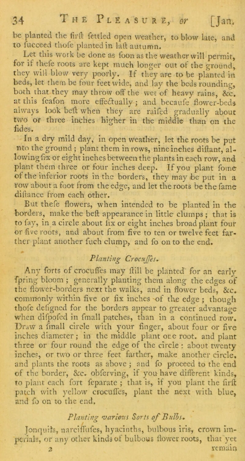 be planted the fird fettled open weather, to blow late, and to lucceed thofe planted in lad autumn. Let this work be done as foonasthe weather will permit, for ii theie roots are kept much longer out of the ground, they will blow very poorly. If they are to be planted in beds, let them be four feet wide, and lay the beds rounding, both that they may throw off the wet of heavy rains, &c. at this feafon more effe£tually; and becaufe flower-beds always look bed when they are ralfed gradually about two or three inches higher in the middle than on the fides. In a dry mild day, in open weather, let the roots be put nto the ground ; plant them in rows, nine inches diftant, al- lowing fix or eight inches between the plants in each row, and plant them three or four Inches deep. If you plant foine of the inferior roots in the borders, they may be put in a row about a foot from the edge, and let the roots be the fame diftance from each other. But thefe flowers, when intended to be planted in the borders, make the beft appearance in little clumps ; that is to lay, in a circle about fix or eight inches broad plant four or five roots, and about from five to ten or twelve feet far- ther plant another fuch clump, and fo on to the end. Plantbig Crocujfes, Any forts of crocufles may dill be planted for an early fpring bloom ; generally planting them along the edges of the flower-borders next the walks, and in flower beds, &c. commonly within five or fix inches -of the edge ; though thofe deligned for the borders aj)pear to greater advantage when difpofed in fmall patches, than in a continued row. Draw a fmall circle with your finger, about four or five inches diameter; in the middle plant ore root, and plant three or four round the edge of the circle : about twenty inches, or two or three feet farther, make another circle, and plants the roots as above ; and fo proceed to the end of the border, &c. obferving, if you have different kinds, to plant each fort feparatc ; that is, if you plant the fird patch with yellow crocufl'cs, plant the next with blue, and fo on to the end. Planting 'varlons Sorts of Bulhs^ Jon(]uils, narciffufes, hyacinths, bulbous iris, crown Im- perials, or any other kinds of bulbous flower roots, that yet 2 remain