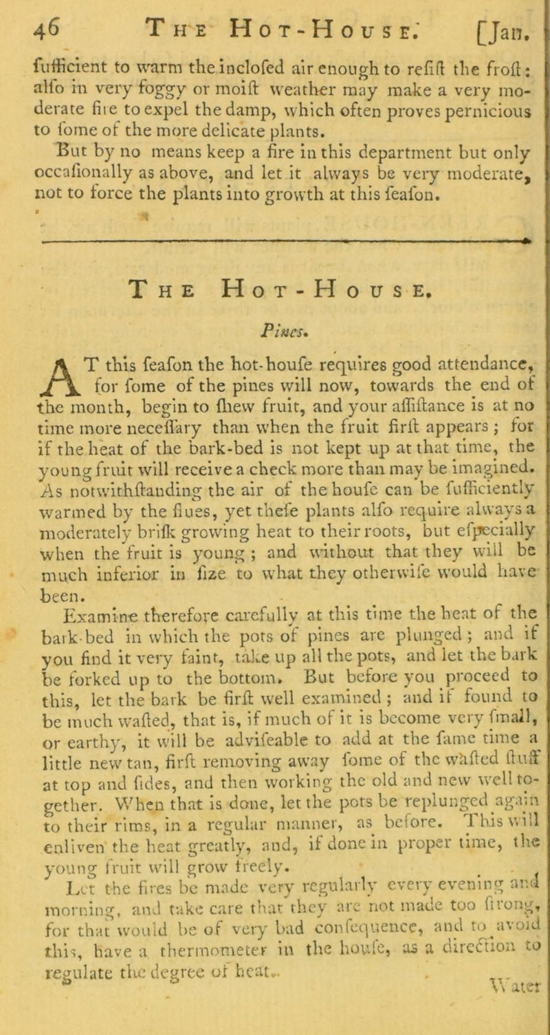 4^ T H'E H o T - H o u s e; [Jan. fufticient to warm theinclofed air enough to refifl the froil; alfo in very foggy or moift weather may make a very mo- derate file to expel the damp, which often proves pernicious to ibme of the more delicate plants. But by no means keep a fire in this department but only occafionally as above, and let it always be very moderate, not to force the plants into growth at this feafon. The Hot-House, Pittcs, At this feafon the hot-houfe requires good attendance, for fome of the pines will now, towards the end of the month, begin to fliew fruit, and your allillance is at no time more neceflary than when the fruit firil appears ; for if the heat of the bark-bed is not kept up at that time, the young fruit will receive a check more than may be Imagined. As notwithftanding the air of the houfe can be fufficiently warmed by the fiues, yet thefe plants alfo require always a moderately briflt growing heat to their roots, but erpecially when the fruit is young ; and without that they will be much inferior in fize to what they otherwife would have been. Examine therefore cai'cfully at this time the heat of the bark-bed in which the pots of pines are plunged; and if you find it very faint, take up all the pots, and let the bark be forked up to the Isottom. But before you proceed to this, let the bark be firfi: well examined ; and it found to be much wafted, that is, if much of it is become very [mail, or earthy, it will be advifeable to add at the fame time little new tan, firft removing away fome of the whfted ftuft at top and fides, and then working the old and new well to- gether. When that is done, let the pots be replunged agiun to their rims, in a regular manner, as before. 1 his will enliven the heat greatly, and, if done in proper time, the young fruit will grow freely. Lut the fires be made very regularly every evening and morning, and take care that they arc not made too fitoiig, for that would be of veiy bad confcquencc, and to^avoid this, have a thermometer in the houie, as a dirctftion to regulate tlic degree ol heat.. Water