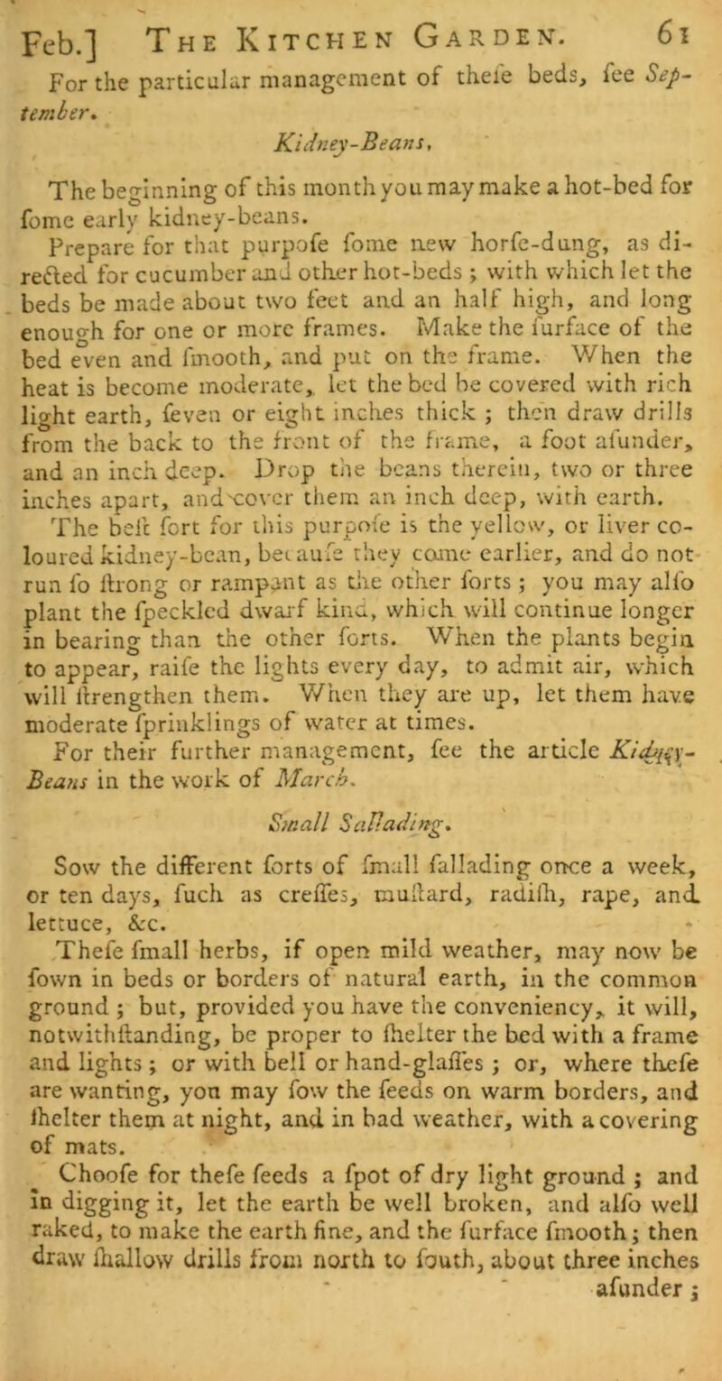 For the particular management of thei'e beds, fee Sep- tember, Kiiinev-Beans, t The beginning of this monthyou may make a hot-bed for fome early kidney-beans. Prepare for that purpofe fome new horfc-dang, as di- reded for cucumber and otker hot-beds ; with which let the beds be made about two feet and an half high, and long enouo-h for one or more frames. Make the furface of the bed even and fmooth, and put on the frame. When the heat is become moderate,, let the bed be covered with rich light earth, feven or eight inches thick ; then draw drills from the back to the front of the frame, a foot afunder, and an inch deep. Drop the beans therein, two or three inches apart, andx;ovcr them an inch deep, with earth. The befc fort for this purpofe is the yellow, or liver co- loured kidney-bean, betaufe they coane earlier, and do not- run fo Ihong or rampant as the other forts; you may alfo plant the fpecklcd dwarf kina, which will continue longer in bearing than the other forts. When the plants begin to appear, raife the lights every day, to admit air, which will ftrengthen them. V/hen they are up, let them have moderate fprinklings of water at times. For their further management, fee the article Kidji^s- Beans in the work of March, Small Sallad'ing. Sow the different forts of fmall fallading once a week, or ten days, fuch as creffes, iiiudard, radilh, rape, and. lettuce, &:c. Thefe fmall herbs, if open mild weather, may now be fown in beds or borders of natural earth, in the common ground ; but, provided you have the conveniency, it will, notwithftanding, be proper to fielter the bed with a frame and lights; or with bell or hand-glaffes j or, where thefe are wanting, yon may fow the feeds on warm borders, and fhelter them at night, and in bad weather, with a covering of mats. Choofe for thefe feeds a fpot of dry light ground ; and in digging it, let the earth be well broken, and alfo well raked, to make the earth fine, and the furhice fmooth; then draw fnallow drills from north to fouth, about three inches afunder j