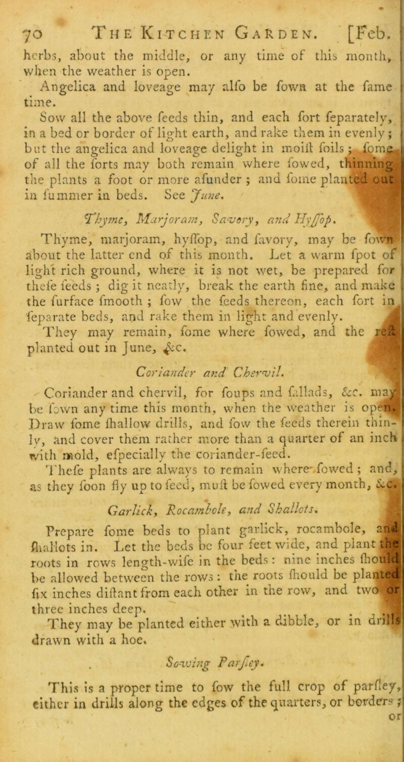 herbs, about the middle, or any time of this month, !; when the weather is open. Angelica and loveage may alfo be fown at the fame r time. Sow all the above feeds thin, and each fort feparately, ■ in a bed or border of light earth, and rake them in evenly; | but the angelica and loveage delight in moill foils; J^mp 1 of all the forts may both remain where fowed, thinning ; the plants a foot or more afunder ; and fome planted out u in fummer in beds. See Jiaie. [ Thy?ne, Marjora7n, Sa-very, afui Hyjfop. ^ Thyme, marjoram, hy/Top, and favory, may be fown- i about the latter end of this month. Let a warm fpot of light rich ground, where it is not wet, be prepared for \ thefe feeds; dig it neatly, break the earth fine, and make \ the furface fmooth ; fow the feeds thereon, each fort in_ feparate beds, and rake them in light and evenly. They may remain, fome where fowed, and the planted out in June, ^c. j Coriander and' Chervil. ' ' Coriander and chervil, for foups and fallads, tcQ. be fown any time this month, when the weather is op^ ' Draw fome fhallow drills, and fow the feeds therein thin- 1 Iv, and cover them rather more than a quarter of an inch ; with mold, efpecially the coriander-feed. . Thefe plants are always to remain where-.fowed ; and,: as they foon fly up to feed, mud be fowed every month, diC. ; Garlick, Rocafnhole, and Shallots, Prepare fome beds to plant garlick, rocambole, and i flialiots in. Let the beds be four feet wide, and plant the j roots in rows length-wife in the beds: nine inches fliould be allowed between the rows : the roots fliould be plaqtecf fix inches diftant from each other in the row, and twe^orj three inches deep. _ ^ ... They may be planted either ivith a dibble, or in drills' drawn with a hoe. . So-iving Parjley. This is a proper time to fow the full crop of parney,i either in drills along the edges of the quarters, or borders ;i or!