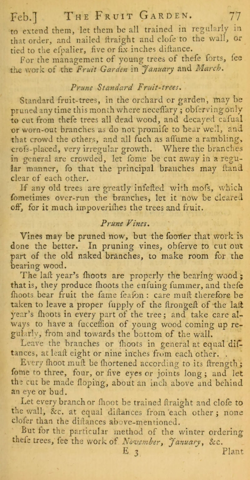 to extend them, let them be all trained in regubirly in that order, and nailed Itraight and clofe to the wall, or tied to the elpalier, live or fix inches dillance. For the management of young trees of thefe forts, fee tile work of the Fruit Garden in yanuary and March. Prune Standard Fruit-trees. Standard fruit-trees, in the orchard or garden, may be pruned anytime this month where necelfary ; obfervingonly to cut from thefe trees all dead wood, and decayed cafual or worn-out branches as do not promife to bear well, and that crowd the others, and all fuch as affume a rambling, crofs-placed, very irregular growth. Where the branches in gi^neral arc crowded, let fome be cut away in a regu- lar manner, fo that the principal branches may Hand clear of each other. If any old trees are greatly infelled with mofs, which fometimes over-run the branches, let it now be cleared off, for it much impoveridies the trees and fruit. Prune Vines. Vines may be pruned now, but the Iboiier that work is done the better. In pruning vines, obferve to cut out part of the old naked branches, to make room for the bearing wood. The lad: year’s flioots are properly the bearing wood; that is, they produce Ihoots the enfuing fummer, and thefe Ihoots bear fruit the fame feaibn : care mull therefore be taken to leave a proper fupply of the ftrongeil; of the lait year’s llioots in every part of the tree; and take care al- ways to have a fucceffion of young wood coming up re- gularly, from and towards the bottom of the wall. Leave the branches or Ihoots in general at equal dil^ tances, at leaft eight or nine inches from each other. . Every Ihoot mull be fliortened according to its llrength; fome to three, four, or live eyes or joints long; and let the cut be made Hoping, about an inch above and behind an eye or bud. Let every branch or flioot be trained Hraight and clofe to the wall, &c. at equal dillances from 'each other ; none clofer than the diilances above-mentioned. But tor the particular method of the winter ordering thefe trees, fee the work of No’v.ember, 'January y Sec. E 3 Plant