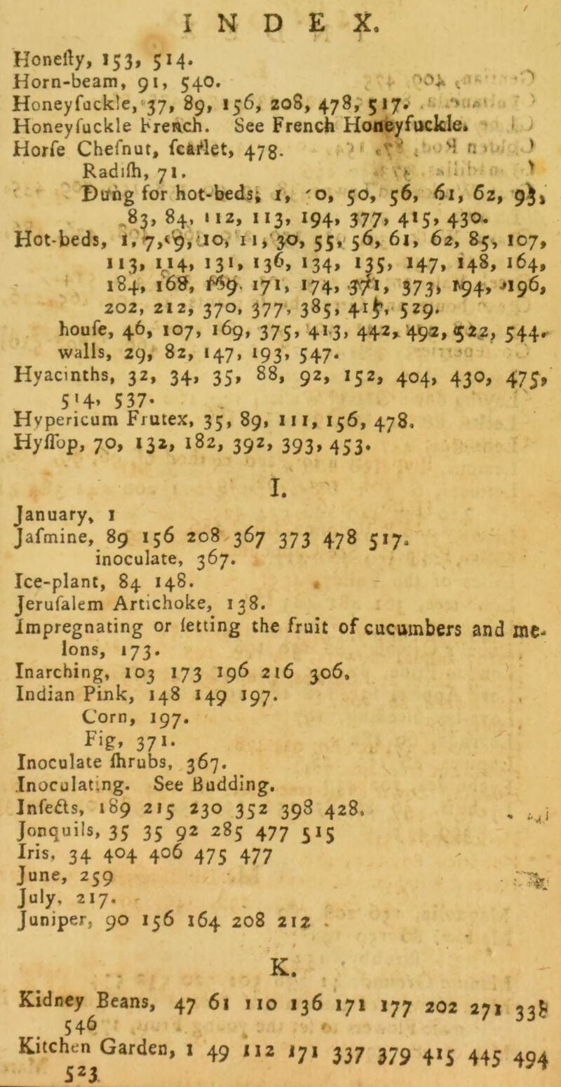 / INDEX. Konelly, 153, 514. Horn-beam, 91, 54O. ^  Honeyfackle,*37, 89, 156, 208, 478,-517.' .l ' Honeyfuckle brench. See French HoiJfeyfttckle. ^ .1. J Horfe Chefnut, fciWet, 473. r'i« n »u . ) Radifh, 71. 'V ' ' Bung for hot-beds; ly 'O, 50,- 56, 61, 62, 9)1 ^83, 84, 112, 113, 194, 377, 415, 430. Hot-beds, l?7,<'^,ao, U* 30, 551:56, 6i, 62, 85^ 107, 113, M4, 131, 136, 134, 135, 147, 148, 164, 184, i6?f, 171, 174, .^71, 373) 194, J196, 202, 212, 370, 377‘, 385, 41^,. 529. houfe, 46, 107, 169, 375, 41.3, 442,. 49a, 52;!, 544,. walls, 29, 82, 147, 193, 547. Hyacinths, 32, 34, 35, 88, 92, 152, 404, 430, 475^, 5'4* 537- Hypericum Frutex, 35, 89, iii, 156, 478. Hyflbp, 70, 132, 182, 392, 393, 453. I. ' January, i Jafmine, 89 156 208 367 373 478 517. inoculate, 367. Ice-plant, 84 148. • Jerufalem Artichoke, 138. Impregnating or letting the fruit of cucumbers and me- lons, 173. Inarching, 103 173 196 216 306, ' Indian Pink, 148 149 197. Corn, 197. Fig, 371. Inoculate Ihrubs, 367. Inoculating. See Budding. Infeds, 189 215 230 352 398 428. , Jonquils, 35 35 92 285 477 515 Iris, 34 404 406 475 477 June, 259 . . July, 217. . , Juniper, 90 156 164 208 212 . f K. ' « Kidney Beans, 47 61 no 136 171 177 546 . r, Kitchen Garden, 1 49 112 i7i 337 379 523 202 271 33^