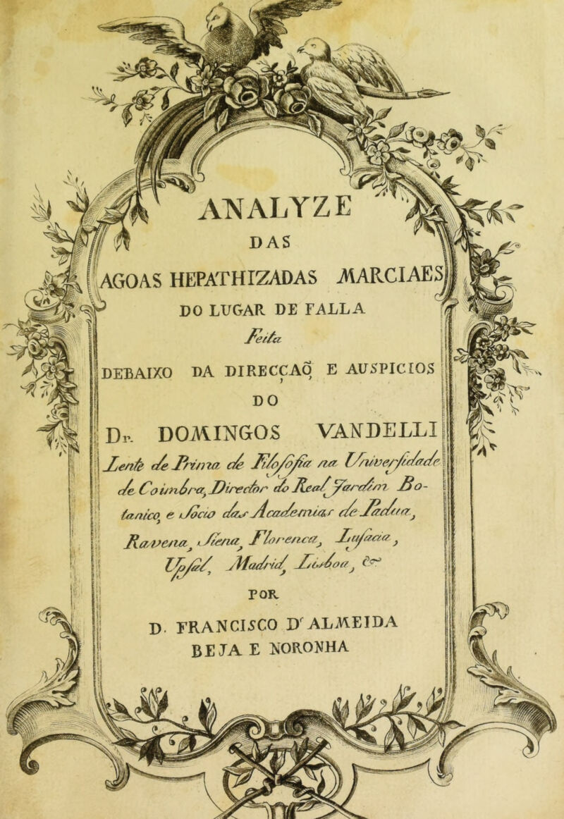 iVNALYZE m ¡I DAS \ AGOAS HEPATHIZADAS AtARCIAES ^ DO LUGAR DE FALLA % DEBAIXO DA DIRECCAO E AUSPICIOS DO Dr- DOMINGOS VANDELLI Xe/ié t/e3inm d’ Ii/o/o^ff /ttr l//uver/t.(/ffd f/e Co í/néra, Direcá)r t¿? ymd’m £o- iJoce^ e/a^ Aca€/em2a.r d dadfn' tánico^ e. i/iena^ y lo/‘enea^ D. FRANCISCO D'ALMEIDA BE JA E IsORONHA