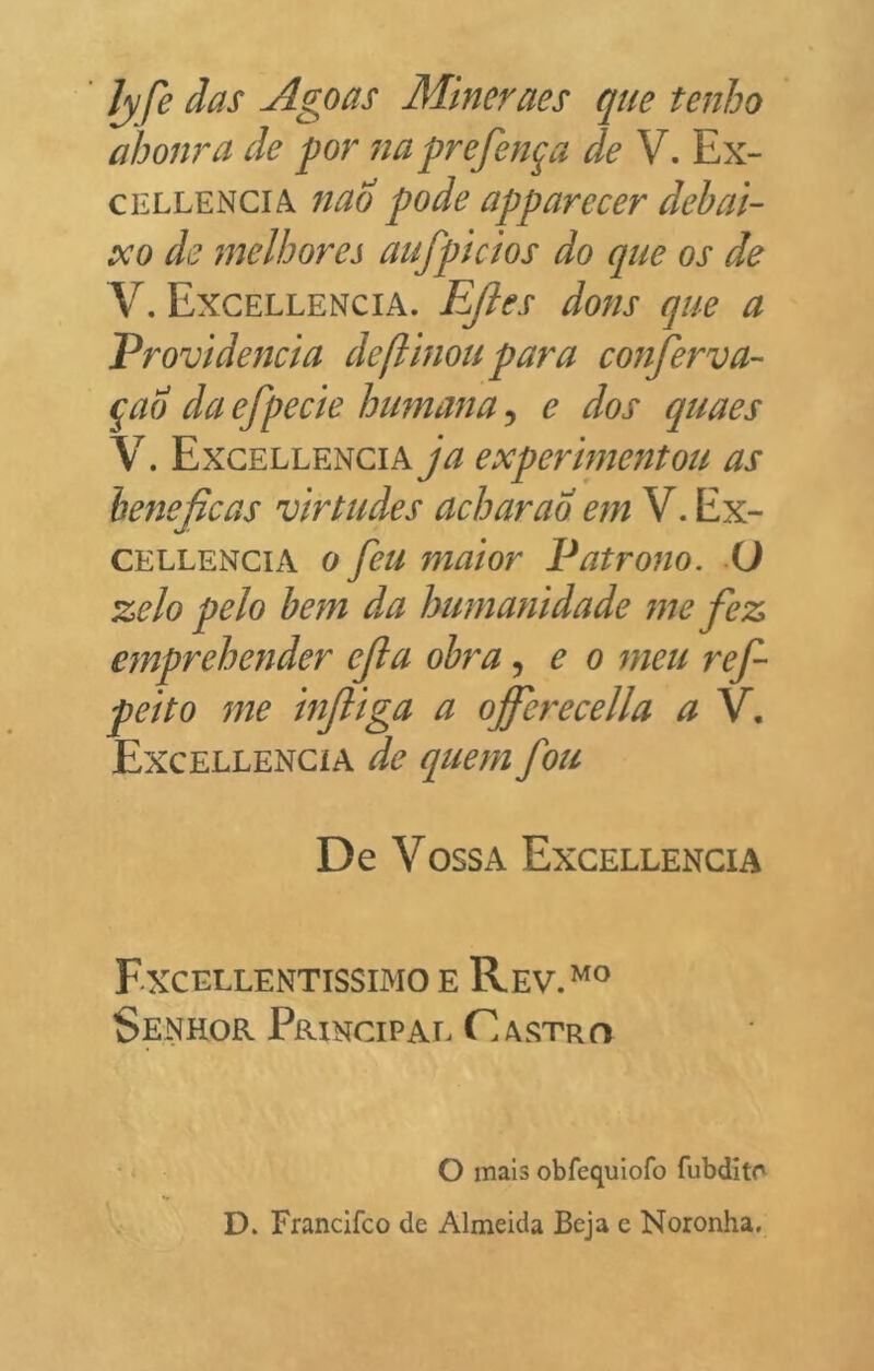 Jyfe das Agoas Mineraes que tenho abomba de por na prefen^a de V. Ex- CELLENCIA fiao pode apparecer dehai- xo de melhores aufpicios do que os de V. Excellencia. EJles dons que a Providencia deftinou para conferva- qao daefpecie humana^ e dos quaes V. Excellencia ja expermentou as benéficas virtudes acharao em V. Ex- CELLENCiA 0 feu mator Patrono, ü zelo pelo bem da humanidade me fiez emprehender efia obra, e o meu ref- peito me infiiga a ojfierecella a V. Excellencia de queni fou De VossA Excellencia Fxcellentissimo e Rev.^^ Senhor Principal Castro o mals obfequiofo fubditr D. Francifco de Almeida Beja e Noronha,