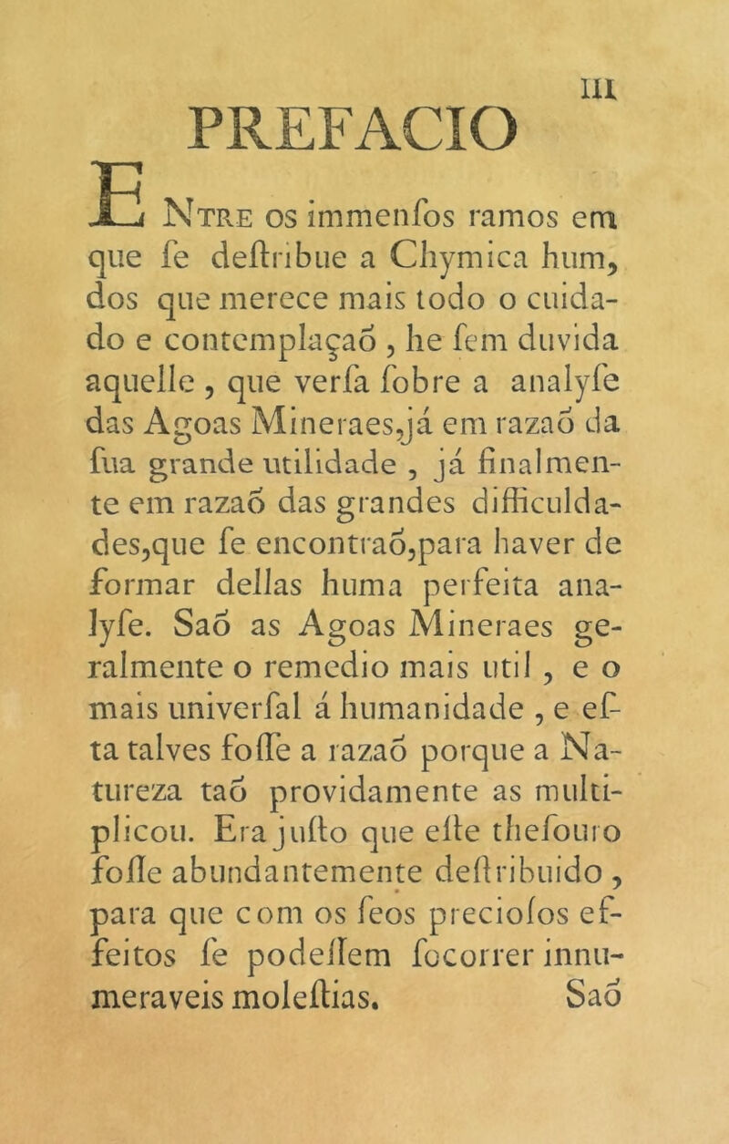 PREFACIO íjf Ntre os immenfos ramos em que fe deílribue a Cliymica hum, dos que merece mais todo o cuida- do e contemplagao , he fcm duvida aqiiclle , que vería fobre a analyfe das Agoas Mineraesqá em razad da fila grande iitilidade , já finalmen- te em razad das grandes difficulda- des^que fe encontradjpara haver de formar dellas huma perfeita aiia- ]yfe. Sao as Agoas Mineraes ge- ralmente o remedio mais iitil , e o mais univerfal á humanidade , e ef ta talves foífe a razad porque a Na- tureza tad próvidamente as multi- plicoii. Era jufio que elle thefouro fofle abundantemente deítribuido, para que com os feos precioíos ef- feitos fe podellem fccorrer innu- meraveis moleílias. Sao