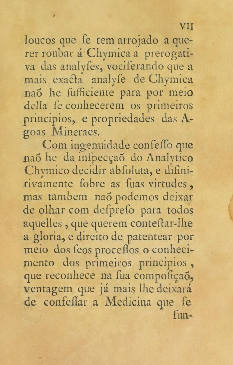 loncos que fe tem arrojado a que- rer roiibar á Chyiriica a prerogati- va das analyfes, vociferando que a mais exafta analyfe de Chymica nao he fufficiente para por meio deíla fe conhecerem os primeiros principios, e propriedades das A- goas Mineraes. Coin ingeiiuidade confeíTo que nao he da infpec^ao do Analytico Chymico decidir abfoluta, e difini- tivamente fobre as fuas virtudes, mas tambem nao podemos deixar de oihar com defprefo para todos aquelles , que querem conteftar-lhe a gloria, e direito de patentear por meio dos feos proceílos o conheci- mento dos primeiros principios , que reconhece na fuá compoficao, ventagem que já mais Ilie deixará de confellar a Medicina que fe fuii-