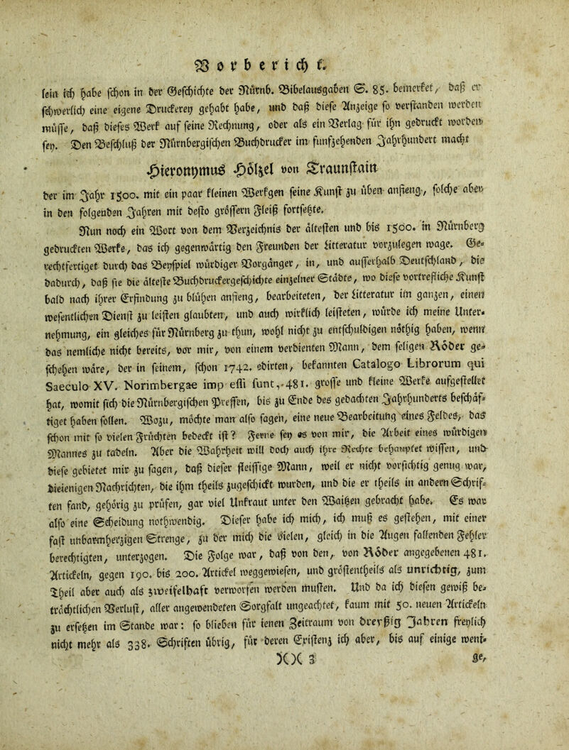 fein idj §a6e fchon in ber ©efchichfe bei* Nürnb. «ibelausgaben 0. 85- befnerfetbaß er febmerfid) eine eigene £)rucferep gehabt f^abe, unb ba£ biefe Anzeige fo Perffanben rocvbeit muffe, ba$ biefes SBeif auf feine «Kennung, ober als ein «erlag für ihn gebrueft morbei* fei;. £>en «efd;luß ber NGrnbergifchen «uchbrucfer im funfzehenben ^a^rbunbert mad?f ^teronpmu^ -£)6l§.el wo« £traunjlam ber im\3ta^r 1500» mit ein paar fleinen <2Öevfgen feine $unjl ju üben-anfieng-, feiere aber in ben folgenben fahren mit befio groftern gleiß fortfefste. 9Run nod) ein $Bert pon bem «erzeiebnis ber dltefien unb bis 1500. in Nürnberg gebrucf'ten $Berfe, bas tcf> gegenwärtig ben greunben ber iitferatur por^ulegen wage, rechtfertiget burd) bas «epfptel würbiger «orgdnget*, in, unb auffei^alb ^Deutfdüanb, bie babureb, baß fte bie alfeße «ud)&rudergefd)khte einzelner ©tabfe, wo biefe Porfreßicfye ^unft halb nach ihrer ©rßnöung 511 blühen anfteng, bearbeiteten, ber bitterafur im ganzen, einen rcefentlicben £)ienß z« feigen glaubten, unb auch wirflich leiteten, mürbe icb meine Unter, nehmung, ein gleid)es für Nürnberg zufym, wohl nicht Zu entfcbulbigen. ndfhig ^oben, wemt bas nemlidje nicht bereits, Por mir, pon einem perbienten 5)iann, bem feltgen Hoher ge« fchehen wäre, ber in feinem, fdjon 1742. ebirten, bekannten Catalogo Librorum qui Saeculo XV. Norimberga« imp efli funt,-48i* un^ ^e*Re s^me aufgefiellef hat, womit ftch bie Nürnbergtfchen ^reffen, bis Jü ©nbe bes gebadKen ^ahrhunberts befd)df= tiget haben feilen. 2So$u, mochte man affo fügen, eine neue Bearbeitung 4neS gelbes,- baS fd)on mit fo Pielen grüd)ten bebeeft ifi ? gerne fep es pon mir, bie 7lvbeit eines roürbigetv SDZanneS ju fabeln. ?iber bie Qöa^r^ett will Dod? aud? «hre ^ethfe behauptet mißen, unb- biefe gebietet mir ju fagen, baß biefer fleißige SDZann, weil er nicht »orfichtig genug mar, Wenigen Nachrichten, bie ihm theils jugefd)idt mürben, unb bie er tf)eils in anbern @d)rif, fen fanb, gehörig ju prüfen, gar piel Unfraut unter ben ®ai|en gebracht fcfl&e»- ©s mar affo eine (geheibung ndfh'nftnbig. tiefer habe ich mich, ich muß es gesehen, mit einer föj* unbarmherzigen Strenge, |ü ber mich bie fielen, gleid? in bie Tfugen faüenben fehler berechtigten/ unterzogen, £>ie golge mar, baß Pon ben,. pon Hoher angegebenen 481. Stiefeln, gegen 190, bis 200. Tlrticfel meggemiefen, unb großenteils als unrict)ticj, znm •Iheil aber auch als $it>etfdfcaft Permorfen merben mußen. Unb ba ich biefen gewiß bi» trdd)tltd)en «erluß, aller angemenbefen Sorgfalt ungeachtet, faum mit 5°* neuen 3lrticfe(n ju erfe|en im @tanbe mar: fo blieben für ienen geifraum Pon hrerßig Jagten freplid? nid^t mehr öls 338* ©triften übrig, fto beren ©pijienz ich aber, bis auf einige meni* XX 3)