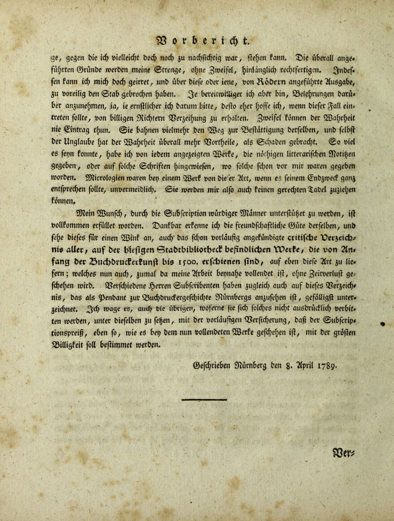 ge, gegen bie ich piefleichf boch nod; ju nachfichtig war, flehen fann. £)ie u6etof( ange- führten ©rünbe werben meine ©trertge, ohne 3weifel, ^inldnglicfy rechtfertigen, ^nbef* fen fann id; mich boch geirret, unb über biefe ober iene, pon Roöcrn angeführte Ausgabe, $u Poreilig ben ©tab gebrochen haben. ^e bereitmiUiger id; aber bin, Belehrungen barü» 6er anjunefjmen, ia, ie ernf!Iicf)er ich barurn bitte, beflo eher hoffe id;, wenn biefer gall ein* treten füllte, pon billigen 9Ud;fern Beleihung ju erhalten. 3n>ctfd bannen ber ©afprbeif nie ©intrag thun. ©ie bahnen pielmefw ben $öeg jur Beffattigung berfelben, unb felbff ber Unglaube hat ber Sfßafjrfjeit überall meljr Bortheile, als ©d;aben gebradjf. ©o Piel eö fer>n fonnte, habe id; pon iebem angejeigten 5Berfe, bie notigen litterarifchen 9?oti|en gegeben , ober auf foldje ©Triften §ingeroiefen, wo fotd;e fd)on por mir waren gegeben worben. fÜtticrologien waren bet; einem Qöerf pon bte'er 21rt, trenn es feinem ©nbjwecf gan$ entfprechen follte, unpermeiblid;. ©ie werben mir alfo aud; feinen gerechten Xabet Riehen fonnen, SDIein SÖunfd;, burch bie ©ubfcription würbiger Scanner tmferfUtfef $u werben, iff Pollfommen erfüllet worben. £)anfbar etfenne ich bie freunbfcf;aft[id;e ©üte berfelben, unb fefje biefes für einen $Btnf an, aud; bas fd;on Porläufig angefünbigte crttifcfoe X>ei$eid?;s ni@ aller/ auf ber Ifteftgen ©tabtbtbliothecf beftnölichen YPeife, bie von Tin* fang bei* 23ud;t>ruc£ei£unft bie ifoo. erfdüenen (l'nb/ auf eben biefe 2lvt $u lie- fern; welches nun aud;, jumal ba meine Arbeit bepna^e pollenbet ijl, ohne 3eitperlufi ge* fchefjen wirb. Berfd;iebene Herren ©ubfcribenten haben jugleid; aud; auf biefes Berjetd;* nis, bas als fPenbant $ur Bud;brucfergefd;id;fe Nürnbergs an^ufehen ifi, gefälltgfl unter» geidjnet. ^d; wage es, aud) Pie übrigen, woferne fte ftd; folches nicht auSbrücflich Perbif« ten werben, unter biefelben jufefen, mit ber oorlauftgen Berftcherung, baf ber ©ttbfcrip* tionspreifj, eben fo, wie es bet; bem nun Pollenbeten 5öerfe gefchehen ifi, mit ber groflen Billigfeit foll bejümmet werben. ©efdjrieben Nürnberg ben 8* 1789»