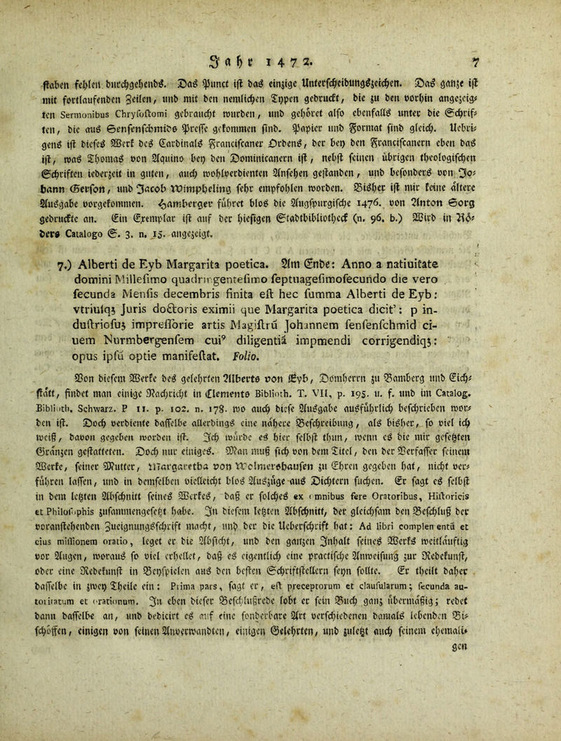 ffaben fct>len bnccbgebenbS. DaS ^Juncf ifl: baS einzige UntetfcbeibtmgS$etcben. DaS gattje tft mit fortlaufenbcn Seilen, tmb mit ben nemlicben D)pen gebrucft, bte $u ben öorbin angcjcigü fett Sermonibus Chryfoftomi gebraucht mürben, unb gebotet alfo ebenfalls unter bie ©cfyrtf* tett, bic auS ©enfenfebmibe treffe gefommen ftnb. Rapier tmb Format ftnb glcic^. Ucbrk gettS itt bicfeS SÖetf bcS (EatbinalS ^rancifcaner DrbenS, bet bet) ben Srancifcanecn eben baS ift, maS £bontaS von Sfquino bet) ben Dominicanern tft, nebft feinen übrigen tl>eoIogifcf)eu ©ebtiften ieberjeit in guten, auch mobloerbientctt Slnfeben gejtanben, unb befonbetS ocit ^of bann (Beifon, unb 3acob Wimpbding febr empfohlen motben. 35iSbec iß ntir feine altere SluSgabe ttorgefommen. 4>^bergeu führet bloS bie Slugfpttrgifcbe i476* *>on Tlnton ©org gebruefte an. Cf in (Exemplar ift auf ber hefigen ©tabtbibliotbccf (n, 96, b.) 2ßirb in ber« Cataiogo ©. 3. n. 15. ange$eigt. 7,) Alberti de Eyb Margarita poetica. $(m (Enbe: Anno a natiuitate domini Millefimo quadrn gentefimo feptuagefimofecundo die vero fecunda Menfis decembris finita eft hec fumma Alberti de Eyb: vtriuiq* Juris do£toris eximii que Margarita poetica dielt’: p in- duftriofuj impreflorie artis Magiflru Johnnnem fenfenfehmid ci- uem ’Nurmbergenfem cui9 diligentia impmendi corrigendiqj: opus ipfü optie manifeftat. Folio. 93on biefem 2Berfe beS gelehrten Süberts von f£yb, Domherrn 51t Bamberg tmb Ckb* ftdtt, finbet man einige SRacbckbt in Clements Biblioth. T. vii, p. 195. 11. f. unb int Catalog. Bi bi Mtb, Schwarz. P 11. p. 102. n. 178- tuo aueb biefe SluSgabe au^fufirltcb befebrieben moc* ben iß. Doch oerbiettfe baffelbe alletbingS eine nähere Q3cfcbreibung, als bisher/ fo diel leb tvei§, baoott gegeben morben iß. 3cb mürbe eS hier felbft tbun, mentt eS bie mir gefegten ©rdnjen geßaffetett. Doch nur einiges. CÜ?ar. mufj ftcb tton bem Xitel, ben ber EBerfaffet feinem 2Bctfe, feiner Sftuttcr, margaretba von YTclmersbaufen jtt (Ehren gegeben hat, nicht ner# führen laffett, unb in bemfelbett öietteiebt bloS SlnSjüge auS Dichtern fueben. (Er fagt eS fclbß in bem legten Slbfcbtüft feines SBerfeS, ba§ er folcbeS ex (mnibas fere Oratoribus, Hirtoricis et Philor .phis jufammengefegt fietbe. 3n biefem legten Slbfcbnitt, bet gleicbfam ben 25efcblufi ber ocranßebenben 3neignungSfcbriff macht, tmb ber bic tleberfcbrift bat: Ad libri complen enta et eius miilionem oratio, leget er bie Sfbficbt, unb ben gattjen Inhalt feines 2BerfS mcitlduftig vor Singen, morattS fo viel erhellet, baß eS eigentlich eine practifebe Sfnmeiftmg jur 3?cbcfunß, ober eine SRebefunß in SSet>fpielen auS ben beßen ©ebriftfiettern fet)n follte. <Er tbeilt baher baffelbe in jtvet> Xtjeile ein: Piima pars, fagt er, eft preceptorum et daufularum; fecunda au- toriratum et orarionum. 3« oben btefer Q5efcf lu§rebe lobt ec fein S3ucb gan; abermalig; rebet bann baffelbe an, unb bebkirt eS auf eine fonberbare Slrt oerfebkbenen bamalS lebcnbett S5tV fcbbffen, einigen pon feinenSlnoerwanbten, einigen belehrten, unb julegt auch feinem ebemalü gen