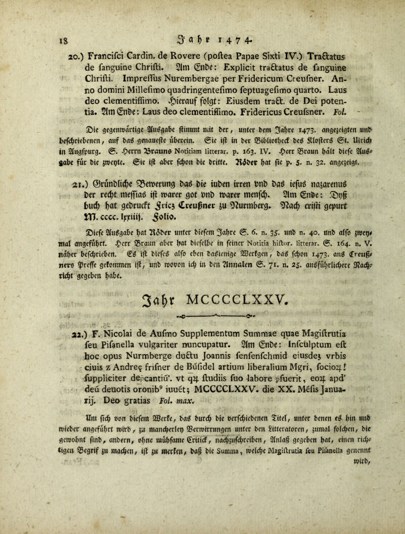 20.) Francifci Cardin, de Rovere (poftea Papae Sixti IV.) Traftatus de faoguine Chrifti. 2lm ©tlbe: Explicit traftatus de fanguine Chrifti. Impreffus Nurembergae per Fridericum Creufner. An- no domini Millefimo quadringentefimo feptuagefimo quarto. Laus deo clementiflimo. hierauf folgt: Eiusdem traft, de Dei poten- tia. 5ltn ©n&e: Laus deo clementiffimo. Fridericus Creufsner. Fol. - £>ie gegenwärtige 2luSgabe flimmt mit ber, unter bem ^ahre 1473. ange$eigfen «nt> betriebenen, auf baS genauefle überein, ®ie ifl in ber SSibliothecf bei? StlofterS ®t. Ulrich in 2lugfpurg. @. £errn braune Notitiam litterar. p. 163. IV. £err 55raun halt btefe Qlugf gäbe für bie jwepte. ©ie ifl ober fcfyon bte btiffe. Tlfäev W fte p. 5. n. 32. angejeigf. sei.) @3rttoi>licf)e £$ett>eruttg baö bie iubeti irren bnb t>a$ iefuS najarenuS ber recht meffiaö ifl roarer got mit) untrer menfef). 2lm ©nbe: Styfi buch h<tf gebrueft ^rtcj Creußner ju sfturmberg. $?ach crißi gepurt JTJ. eccc. Ijrjriuf. ^olto. S)iefe 2(uSgabe h«i Tlober unter biefent 3«hre ©• 6- n. 35. unb n. 40. unb affo $wct)# mal angeführt. Jg>crc 55ratm aber bat biefetbc in feiner Notitia hiftor. litterar. ©. 164. n. V. naher befchrieben. dg ifl biefeS alfo eben baSknige SSBerfgen, baS fchon 1473. ans (freug# netto treffe gefontmen ifl/ unb wotwn ieh in ben?lnw;len ©. 71. n. 25. ausführlichere 9?adj? rieht gegeben h^be. 3ahr MCCCCLXXV. i *0 *- O »f , \ ‘ J . . 22.) F. Nicolai de Aufmo Supplementum Summae quae Magiftrutia feu Pifanella vulgariter nuncupatur. 2im ©nbe: Infculptum eft hoc opus Nurmberge duftu Joannis fenfenfehmid eiusdej vrbis ciuis z Andre? frifner de Bufidel artium liberalium Mgri, focioif l fuppliciter depeantiü’. vt q2f ftudiis fuo labore pfuerit, eo2f apd’ deü deuotis oronib9 iuuet; MCCCCLXXV. die XX. M£fis Janua- rij. Deo gratias Fol. max. Um fich uon biefem SBetfe, tag burch bie oerfchicbenen $itel, unter benen eS hin unb wieber angeführt wirb/ $ir mancherlei SSerwirrungen unter ben Sitferaforen / jumal folchen, bie gewohnt fmb, anbern, ohne mübfame Criticf, nachjufchreibcn / Qfnlaf? gegeben einen rieh# tigea $5egrif $u machen/ ifl Jtt merfeU/ ba£ bie Summa, welche Magiftrutia feu Pifanella getrennt Wirb/