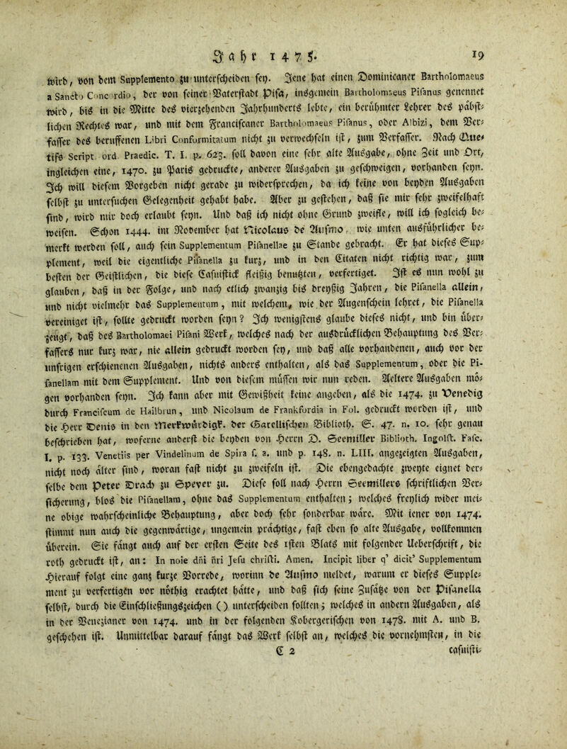 fcitb, Pon bem Supplemento $u untcrfcbeiben feg. 3?»e bat einen Sominicanct Bartholomaeus a SandVj C .nc l-dio, bet* pon feinet 25aterßabt pifa, insgemein Bartholomaus Pifanas genennet twrb, bi« in bie SOfitte be« Pietgebcnben 3abrb«nbert« lebte, ein berühmter Sebrer be« pabß? heben tRecbtc« mar, unb mit bem Srancifcancr Bartholomaeus Pifanus, ober Aibizi, bem 25er? faffec be« berufenen Libri Confujmitatum nicht 511 Perwed;feln iß, gum SSecfafTer. .Wach (D*w tife Script ord Praedic. T. I, p. 623. foll baoon eine febc alte 2lu«gabe, ohne unb £)rt, ingleicben eine, 1470. gu ^5ariö gebruefte, anberer 2lu«gaben su gefd;meigen, porbanben fepn. 3cb will biefem Vergeben nicht gerabe gu wiberfprechen, ba ich feine Pott bepben 2(u«gaben felbff 511 imterfuchen (Gelegenheit gehabt habe. 2lbec ju geßeben, baß fie mit febr gmeifelbaft ftnb, wirb mit bcch erlaubt fepn. Unb baß ich nicht ohne ©runb jmeifle, miß ich fogleid; be? meifen. ©d;on 1444. im 9?oPembet bat nicolaus &e 2luftno, wie unten au«fubrlicbet be? merft werben foll, auch fein Suppiementum Pifanellae gu ©ianbe gebracht. ®t bat biefe« ©up? ptement, weil bie eigentliche Pifaneila gu furj, unb in ben Zitaten nicht richtig mar, gum beflen ber ©eißlicbcn, bie biefe (üafuißicf fleißig hemmten, perfertiget. 3ß e« nun wohl »u glauben, baß in ber golge, unb nach ctlich gmanjig bi« brepßig 3«boon, bie Pifaneila allein, unb nicht melmebt ba« Suppiementum, mit welchem, wie ber 2lugenfchein lebtet, bie Pifaneila vereiniget iß, follte gebrueft worben fepn ? 3<h metügßen« glaube biefe« nicht, unb bin über? •geugt , baß be« Bartholomaei Pifani 3Ber£, welche« nach ber au«bruefliehen Behauptung be« 25er? fajfer« nur fürs mar, nie allein gebrueft motben fet), unb baß alle potbanbenen, auch Por ber unfeigen erfchienenen 2lu«gaben, nicht« anber« enthalten, al« ba« Suppiementum, ober bie Pi- faneliam mit bem ©uppicment. Unb pon biefem muffen mir nun teben. Steifere 2lu«gaben nto? gen porbanben fepn. 3<h fann aber mit ©emißbeit feine angeben, al« bie 1474. gu Penebig burch Francifcum de Hailbrun, unb Nicolaum de Frankfordia in Fol. gebrueft Würben iß, Ultb bie Jjperr ©enis in bcti VnevFtmitbigF. ber <Baccllifd)eii Bibliofb- ©. 47- n. xo. febr genau hcfchriebctt hat, mofente atibccß bie bepben Pott £errn S. Seemiller Biblioth. Ingoift. Fafc. I. p. 133. Venetiis per Vindelinum de Spira f. a. ltttb p 148. n. LIIL angegetgten 2lu«gaben, nicht noch alter ftnb, woran faß nicht su gmeifetn iß. Sie ebengebachte gmepte eignet ber? felbe bem Peter 3Drad> ju ©pever 51t. Siefe foll nach £errn ©eentillers fchriftlichen 25er? ftcbenmg, blo« bie Pifaneliam, ohne ba« Suppiementum enthalten; meld;e« freilich miber mei? ne obige mabrfcheinliche Behauptung, aber boch febr fonberbar Ware. €D?it ietter poji 1474. ßimmt nun auch bie gegenwärtige, ungemein prächtige, faß eben fo alte2lu«gabe, oollfommen überein, ©ie fangt auch auf ber erßen ©eite be« ißett Blat« mit folgettber Uebetßbrift, bie rotl) gebrueft iß, an: In noie diu nri Jefu chrifti. Amen. Incipit Über q’ dicit’ Suppiementum hierauf folgt eine gang furge 25orrebe, morinn be Slufmo ntelbet, warum er biefe« ©upple? ment gu perfertigen poc notbig erachtet batte, unb baß ftch feine 3ufa£c pon bet pifaneila felbß, burch bie (£infcbließung«jeicben () unterfeheiben follten j welche« in anbern 2lu«gaben, al« in ber 25encjianer pon 1474. unb in ber fotgenben .^obergerißhen Pon 1478- mit A- unt) B- gefcheben iß. Unmittelbar barauf fangt ba« 2Berf felbß an, welche« bie pornebmßcH, in bie d 2 cafuißi?