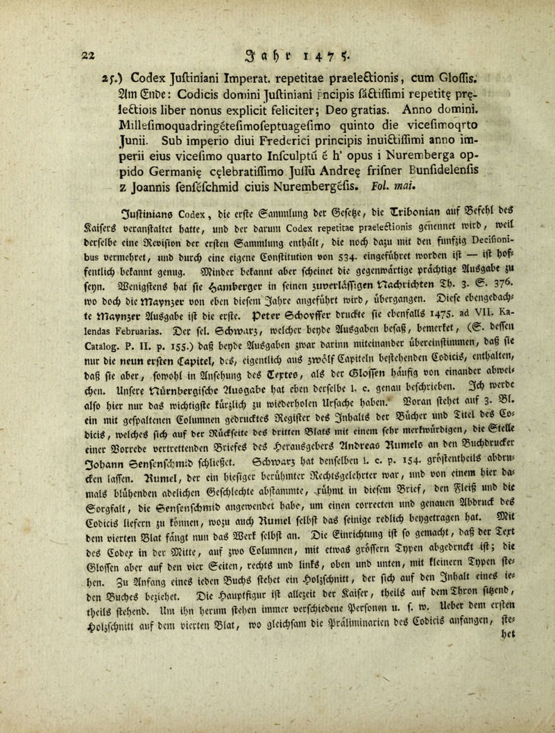 Codex Juftiniani Imperat. repetitae praele&ionis, cum Gloflis. 21ttl (£nDe: Codicis domini Juftiniani pncipis fä£tiffimi repetit? pr$- le&iois über nonus explicit feliciter; Deo gratias. Anno domini. Millefimoquadringetefimofeptuagefimo quinto die vicefimoqrto Junii. Sub imperio diui FTederici principis inui&iffimi anno im- perii eius vicefimo quarto Infculptu 6 h’ opus i Muremberga op- pido Germani? c^lebratiflimo Juliii Andrej frifner Eunfidelenfis z Joannis fenfefchmid ciuis Nurembergefis. Fol. mau Ouftiniano Codex, t»ie erfle (Sammlung bet @cfe£e, bie Tribcnian auf ©efeftl be« ÄaiferS beranflaltet batte, unb bet barunt Codex repetitae praeleftionis gcfiennet wirb, weil betfelbe eine üKeöifion ber erften (Sammlung enthalt, bie noch baju mit ben funfjig Decifioni- bus vermehret, unb burch eine eigene (Eonflitution von 534- eingefühtet worben ifl ifl fentlich befattnt genug. S0?int>ec befannt aber fcheinet bie gegenwärtige prächtige 2luSgabe ;u fetjn. SBenigflenS hat ftc ^amberger in feinen jurerlüffigen Hadnicbten 2h- 3- 376- Wo boch bie tttaynser non eben biefent 3al>ce angeführt wirb, ubergangen. Siefe ebengcbach* te tT3ay»i3er 2(uSgabe ifl bie erfle. Peter ©cbovffcr brucfte fie ebenfalls 1475- ad Ka_ lendas Februarias. Ser fei. ©djuMfj, welcher bepbe 2luSgabett befaß, bewertet, (<S* beffen Catalog. P. II. p. 155.) baß bepbe Ausgaben $wat baritm miteinanber übereinflimmen, baß fie nur bie neun erften Capitol, bcS, eigentlich auS swclf (Eapitclu beflebenbett GobiciS, enthalten, baß fie aber, fowohl in Sfnfe&ung beS depteo, als ber (Blofien bauftg oon einanbet abweu <$cn. Unfere nürnbergifebe 2luogabe hat eben berfelbe 1. c. genau befchricben. 3$ werbe alfo hier nur baS wichfigfle fürjUch ju wieberholen Urfache haben: ©oran flehet auf 3- ®l» ein mit gehaltenen (Eolumnen gebrudfteS SXegiflet beS 5nl>alt$ ber ©utfb't unb Xitel beS o> bki^, welche^ ftch auf ber Sdücffeite bcS britten Q5fatö mit einem fehr mertwürbigen, bie (Stetle einer «Borrebe oertrettenben 95riefeö beS Herausgebers 2lnbreao 2Uimele an ben ©uchbrucfer ^obann ©enfenfdjmib fchlicßcf. ©efewars hat benfelben 1. c. p. i54- groflentheilS abbrm rfen taffen. Turnei, ber ein hieftgec berühmter OlechtSgelebrter war, unb oon einem hier ba* malS blühenben abelichen ©cfchlechte abflammte, ..rühmt in biefent ©rief, ben ^leiß unb bie @orgfalt, bie ©enfenfebmib «ngewenbet habe, um einen correcten unb genauen Slbbrucf beS (EobicB liefern ju tonnen, woju auch Tuntel felbfl baS feittige reblich bepgetragen hat- ®?it bent vierten ©lat fangt nun baS «ffierf felbfl an. Sie (Einrichtung ifl fo gemacht, baß ber Xept beS (Eobep in ber «Witte, auf jwo (Eolumnen, mit etwas groffern Xnpen abgebrneft ifl; bie ©loffen aber auf ben riet (Seiten, rechts unb UnfS, oben unb unten, mit fleinern Xt)pen flc# hen. 8u 2lnfang eines ieben ©uchS flehet ein Holjfchnitt / ber ftch auf ben 3»f>alt «ne« ie* ben ©ucheS beziehet. Sie Hauptfigur ifl allezeit bet Saifer, theilS auf bem Xhron ft^enb, theilS flehenb. Um ihn herum flehen immer »ergebene ^erfone» u. f. w. Ueber bem erfle» Holjfchnitt auf bem rierten ©lat, wo gteichfam bie Präliminarien bcS ^obiciS anfangen, fie#