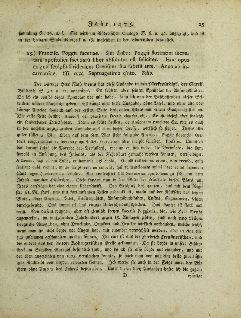 fammlung S. 19. «. f. Sic n>itb im SRobmfchen Cataiogo S. 6. n. 4?. öttgqctgt, unb ift in ber t>ieft<jen Stabtbibliothecf n. 18, ingleichcn in bcc (Jbnerifchcu befindlich. a8.) Francifc. Poggii facetiae. 2lttt Silbe: Poggii florentini fecre- tarii apoftolici facetiarü über abfolutus eft feliciter. Hoc opus exiguü fculpfit Fridericus Creiifner fua fabrili arte. Anno ab in- carnatöne. tll. cccc. Septuagefimo q’nto. Folio, 2)et roürbige JS?ett SfJatb ^enie bat btefc 2ltWgabe in ben iTIetPvmxrbtgf. ber (Harelf. 23ibliot!h. S. 50. n. 12. angeführt. fehlten aber feinem Sjmriplac bie 2fnfanggblatter„ 25a id? ein ööltjHübigeö (fpemplac t>or mit habe, farm ich oon ber 23'efehafferxheit biefer Sei* tenheit nähere Nachricht geben. (&? fangt abec tiefe SlxWgabe, ohne Xitel, unb ohne alle 00t* läufige äjfnjeige fogleich auf bet erflcn Seite bei? erjlctt 23lat3 mit einem ©«henregifter an. 25ie erfte ^eile heißt: Amico2J. dei paucitate facetia chartha viij. <££ ifl tiefet abec fogleich ein fonterbarec Dcucffchler. Senn e£ foltte heißen, de Atuicorum paueitate &c. wie e£ auch in tec nachher anjiijeigenben SüWgabe atW eben biefer treffe, wirfltch fo flehet. 25iefc£ üie* giflet füllet 5. 351. £>ben auf bent 6teu 23laf fleht folgcnbc Sfujetge: Poggy florentini Ora- toris eloquentillimi ac fecretary apoftnlici. faceciarum Über incipit feliciter. Prefatio. Utxmiffcl* bar barauf folgt bie fBorrebc bei? fBerfafferg, worinn er ftch roibec bie ©orwütfe, bie ihm, fomohl in Sfnfehung beg 3fnhalt$, alä ber Schreibart gemacht werben fonnfen, oertheibigef. Afacetis, fagt er am &lbe, et humanis legi cupio. Quodfi rufliciores erunt, non recufo, quin fentiant quid volunt, modo feriptorem ne culpent, qui ad leuationem animi haec et ad irigenium (flatt ingen i) exercitium feripfit. Sßur contraflirt ber Secretarius apoftolicus ju fel;r mit bent Inhalt mancher JjMflorchen. Ötcfe fangen nun in ber SDlttte ber £)vucffcite biefeo 23latg au. 3ebci? berfelbfn hat eine eigene Ueberfchcift. 25cn Q3cfchluß beg ganzen,' tag mit bent Üvcgi* flec 61. $51 flarf, unb mit fortlaufenben geilen gebrueft i|l, macht auf ber 3uuffeitc be3 lebten 25latS, obige Ofnjeige. Xitel, Q5la'fferjahlen, OlufangSbuchilaben, (Eujloi?, Signaturen, fehlen burchgehenb^. 25ag ifJxmct ifl ba£ einjige Untcrfchetbung^jeichen. 25 ag Rapier ifl flarf unb weiß. 5?ott tiefem rosigen, aber oft jiemüdx freien Facetiis Poggianis, bie, wie 4?err £>enis angemerfet, im funfsehenbm 2fahrhunbert gegen 15. Auflagen jehlen, flnb noeh gwo Hüvm. bergtfehe 2luogabei>, ohne 25nicfiabc, 25rticfort unb 25rttcfcr wirflidh oorhanben, welche leicht, wenn man fie nicht bci)be 00t 2lugen hat, ixxit einanber oecwechfelt werben, ober in eine ein* $ige jufammen gefchmoljen werben fonnen, 25ie eine ifl äug ber 5;iebricb fmxfxnerifdhen, unb bie anbere aus ber llnton Koberacrifchen ffireffe gcfonxmen. S5a fie bet)be in xinfrec SBiblio; thedf im Schalter qifacrfxof befxnMich flnb, unb ba ich ftc alfo bct)bc mit einanber, unb mit ber eben angejeigten oon 1475. oergleichen fonnte, fo wirb man ootx mir eine beflo $iwerlafft* gere Nachricht oon bepben erwarten fonnen. 3ch werbe fie auch in ber golge unter ben 25üt ^ern ohne 2fnieige be^ 3«hre^ bef^reiben. Unter tiefen brei) 2(u^gaben h«Üe ich He gegen* 2) Wattige