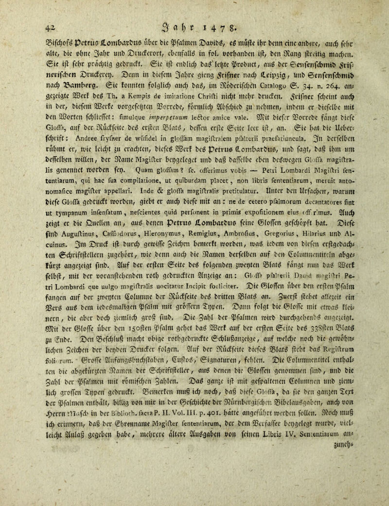 +1 3? a fc t 1478» ©ifcßofß pettus fi-ombarbuß über bie fpfalmeit Saoibß, cß müftc tf>r beim eine anberc, auch fehc alte, bic ebne 3«ßr unb Smeferort, ebenfalls in fof. »orßanbcn tfT, ben Diang fireitig machen. Sie ift fel;r prächtig gebrueft. Sie ift enb(id) baß'leite iprobuct, miß ber ©eufenfebmib Stif nmfdben Srucferep. Senn in biefem 3fa&re gieng Srifner nach Heilig, unb ©enfenfebtnib nach Bamberg. Sie tonnten folglich and; baß, im DJobetifchen Cataiogo S. 34. n. 264. an« gejeigte 2Betf beß Th. a Kempis de imitadone Chrifti nicht mehr beriefen. ^tifnec fehetnt auch in ber, biefem SBerfe oorgcfc|tcn ÜBorrebe, förmlich 3(bfd)ieb $11 nehmen, inbent er biefelbe mit ben äßorten fchUeffct: fimulque mptrpetuum ledtor amice vale. SOtif biefor 2?otrebe fangt biefe Gioffa, auf ber üKucffeitc beß erften QMatß, beffen erfte Seite leer iß, an. Sie hat bie lieber« fchrift: Andree fryfner de wüfidel in gloffam magiftralem pfalterii praefatiuncula. 3^ bct'felbctt rühmt er, mic lcid;t ju erachten, biefeß 28crf beß Petrus (Lombarbus, unb fagf, baß ihm 11m bejfelben mitten, ber 9?ame Magifter bcpgelegct unb baß baffetbe eben beßmegen Gioffa magiftra- lis genennef rnorben fet). Quam gloffam? fc. offerimus vobis — Petri Lombardi Magiftri fen- tentiarum, qui hae fua compiladone, ut quibusdam placet, non libris fentendarum, meruit anto- nomafice magifter appellari. Inde & gioffa magiftralis pretitulatur. Unter ben UrfadKlT, marillH biefe Gioffa gcbcucft morben, giebt er auch biefe mit an : ne de cetero pfalmorum decantacores fmt ut tympanum infenfatum , nefeientes quid perfonent in primis expofitiontm eius (ff rimus. 2tuch jeigt er bic Duetten an, auß betten Petrus üombaebuß feine ©loffcn gefefmpff hat. Sicfe ftnb Auguftinus, Caffiodorus, Hieronymus, Remigius, Ambrnfius, Gregorius, Hilarius unb Al- cuinus. 3m Srucf ift burch gemiffc Seichen bewerft morben, maß iebent oon btefen erftgebaefj« ten SchriftjlcUcrn jugehort, mie bentt and; bie 9?amen berfetben auf ben (Jolumnentitcln abgc« furjt angejeigt ftnb. 2tuf bet erften Seife beß folgenben jmetjten 231afß fangt nun baß SSerf fclbft, mit ber ooranftehenben roth gebrudfen 2fnjeige an: Gi-iff pfalrerii Dauid magiftri Pe- tri Lombardi que uulgo magiftralis uocitatur Incipit foeliciter. Sie (Stoffen über beit erfiotl (pfählt fangen auf ber jmepten (Johanne ber fKücffeUe beß briften SBIatß an. 3ucrfl flehet attejeif ritt -2?erß auß bem iebeßmattgen spfalm mit großem 2i>pen. Sann folgt bic ©foffc mit etmaß Heb nern, bie aber hoch ziemlich groß ftnb. Sic Saht ber (pfalmen mirb burchgebeubß angejeigt. CDlif bet ©loffc über ben 1 Soften tpfalm gehet baß 2Bcrf auf ber erften Seite beß 338ften 351atß ju ffnbe. Sen Q5efchluß macht obige rotbgebruefte Schfußanjcige, auf meteße noch bie gemohn« liehen Seichen ber bepbeit Srttcfer folgen. 2fuf ber 3Cücffeitc biefeß 35(afß ficht baß Rt'giffrum foiii rum. ©reffe Stufangßhtchßaben, (Juffoßf Signaturen, fehlen. Sic (folumncntitet enthal« ten bie abgefürjteu .Oiamen ber Schriftflelter, auß benen bie ©löffelt genommen ftnb, unb bie Saht bet spfatmen mit romifchen Sdhlett. Saß ganje ifi mit gcfpalfencn Kolumnen unb jienu lieh groffen Xppetf gebrueft. Sßcmerten muß ich noch, baß biefe Gioffa, ba fie ben ganjeit 2ept ber ipfalmen enthalt, hildg oon mir in bet ©efeßiehte ber Siurnbecgifchcn 95ibelaußgaben, and; 001t jf>errn iVJafd> in bet Biblioth.facraP. II. Vol. III. p. 401. hatte angeführt merben fotten. 5)iod) muß ich erinnern, baß ber Ehrenname Magifter fentemiarum, ber bem SSeifaffec hepgelcgt mürbe, oicl«