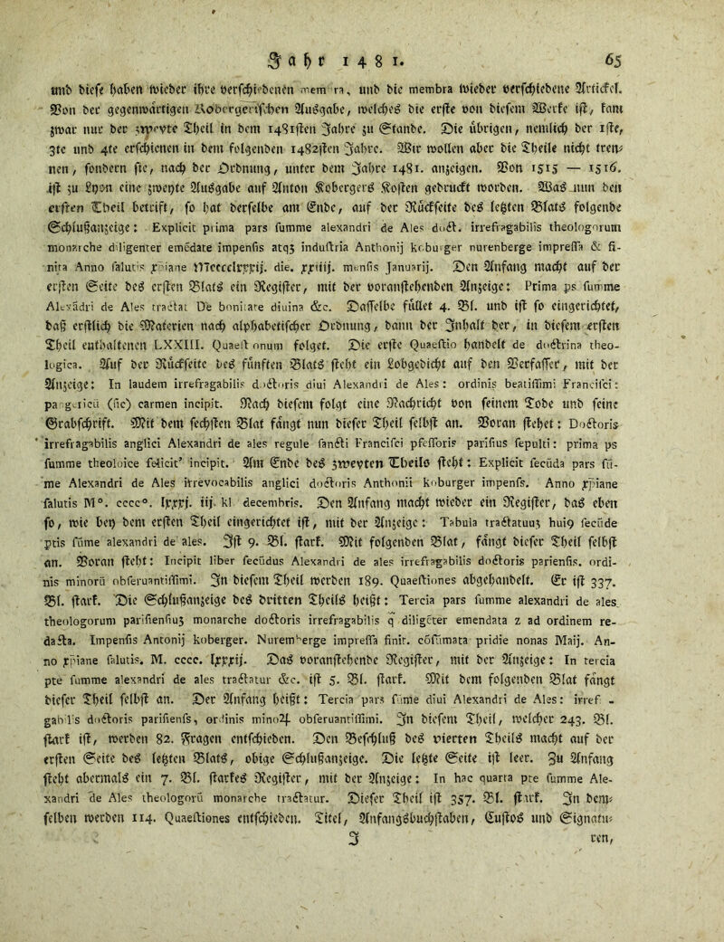 tmb biefe haben wicbet ihre berfchi'bcnen mem n, unb bie membra ibiebei' berfchiebene 9ft'iicfcf. §?on bet* gegenwärtigen UobccgeRfben 2lui?gabe, welchem bie erfte t>on bicfem 2Bctfe ifl, faro $war nur bec ttpiytc £l)ctl in bem i48iflen 3«bte ju ©tanbe. Sie übrigen, nentfich ber iflc, 3tc unb 4te erfchicnen in bem folgenben i482|lcn 3«bre. 28ir wollen aber bie Sbcile nicht irem nett, fottbern ftc, nach bec Stbnung, unter bem 3«bce 1481. anjeigen. Sßon 1515 — 1516. i|l $u Sgon eine jwcpte 2lu^gabe auf Sfnton ^ebccgerg hoffen gebrudft woeben. 2Ba^ nun bett elften (Ebeil betrift, fo bat berfelbe am 0nbc, auf bec ÜKücffeite beg lebten 35lats$ folgenbe ©cbiu§an;eige; Explicit prima pars fumme alexandri de Ale? do£t. irrefragabilis theolognmm monarche diligenter emedate impenfis atq5 indullria Anthonij kr bu ger nuvenberge impreflTa & fi- nita Anno falutis r iane VnecccllTpij. die. fjrtiij. meniis Januarij. Sen 2fnfaug macht auf bei erjlen (Seite be$ erften 35!atil ein 3?egiflct, mit ber ooranflehcnben 2ln$eige: Prima ps fumme Alexädri de Ales tradlat De boniiare diuina &c. SafTelbe flllXet 4. 93f. unb ifl fo eingerichtet, bah erfllid) bie CÜlatcrien nach alpbabetifcher Srbnung, bann bec 3t>bdlt ber, in bicfem erften Shcil enthaltenen LXXIII. Quaeft onum folget. Sie eefte Quaeftio banbeit de do&rina theo- logica. 9fuf ber iKücffeitc ,be£ fünften 35lati3 fleht ein gobgebidjt auf ben SBecfaffcr, mit bec Slnjcige: In laudem irrefragabilis dndloris diui Alexandri de Ales: ordinis beatilTimi Francifci: pa gviicu (fic) carmen incipit. 0?ach biefern folgt eine Slachricht öon feinem Siebe unb feint ©rabfehrift. €0tif bem fechllen 35lat fangt nun biefec £beil felbfl an. SSoran flehet: Doftoris irrefragabilis anglici Alexandri de ales regule fandti Francifci pfefioris parifius fepulti: prima ps fumme theoloice fdicit’ incipit. 2llll (£nbe be$ 3tl»evten Owilö fleht: Explicit fecüda pars ffi- me Alexandri de Ales itrevocabilis anglici docloris Anthonii knburger impenfs. Anno £piane falutis M°. cccc0. Ipxpj- tij. kl decembris. Sen Anfang macht wiebet ein SSegiflcr, bag eben fo, wie bet) bem erften Sfcil eingerichtet ifl, mit ber 2ln$eigc: Tabula tradlatuut hui9 fecüde ptis fume alexandri de ales. 3$ 9« 351* flarf. 9D?it folgenben 35lat, fangt biefee Siheil felbfl an. 5Bot'an fleht: Incipit Über fecudus Alexandri de ales irrefragabilis dodtoris parienfis. ordi- nis minorü nbferuantiffimi. fjfn biefem Siheil werben 189. Quaeftinnes abgel)anbelf. (£r ifl 337. 351. flarf. Sie @chlufian$eige beg britten £bcil£ heift: Tercia pars fumme alexandri de ales theologorum parifienfiu3 monarche dodtoris irrefragabilis q diÜgcter emendata z ad ordinem re- dafla. Impenfis Antonij koberger. Nurem’^erge imprefla finit, cofumata pridie nonas Maij. An- no jrpiane falutis. M. cccc. hrjrjrij. Sag üoranflebenbe SÄcgifler, mit ber Slttjeige: In tercia pte fumme alexandri de ales tradlatur &c. ift 5. 351. flarf. 5D?it bem folgenben 35lat fangt biefer Sihttl felbfl an. Ser Slnfang hiift: Tercia pars filme diui Alexandri de Ales: irref. - gabTs dodloris parifienfs, ordinis mino2f. obferuantilfimi. 3tl biefem Sbeil, welcher 243. 351. flarf ifl, werben 82. fragen enifchieben. Sen 35efchluh beg vierten £beil$ macht auf ber «rflen @eite beg lebten 35latg, obige @ch!uf?an$eigc. Sie lebte @eite ifl feer. 3U Anfang fleht abermals ein 7. 351. flautet 3legifler, mit ber 9fn$eige: In hac quarra pte fumme Ale- xandri de Ales theologorü monarche traftatur. Siefer Ubeil ifl 357. 351. flu’f. 3(1 bem« felben werben 114- Quaeftiones entfchtcbcn. Xitel, SlnfangSbuchflaben, €ujlo^ unb gignatu«