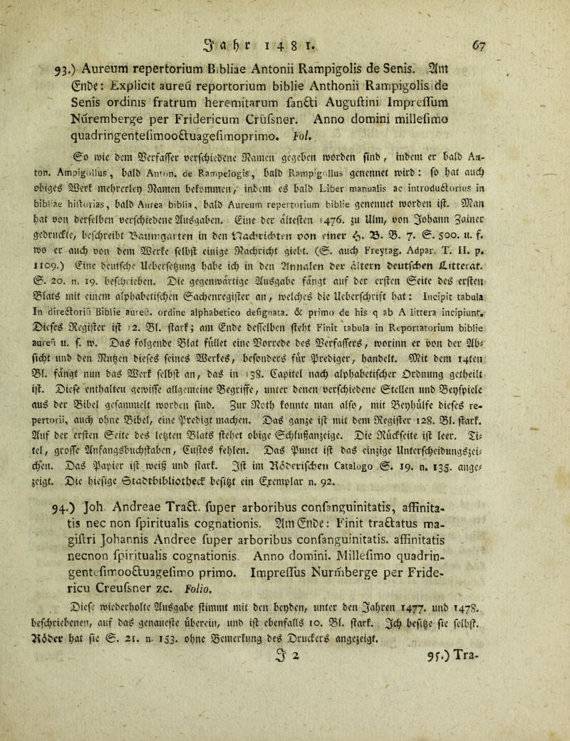 07 3 a fj t‘ 1481. 93. ) Aureum repertorium Bibliae Antonii Rampigolis de Senis. 5ltn 0nt>P: £xplicit aureü reportorium biblie Anthonii Rampigolis. de Senis ordinis fratrum heremitarum fan&i Auguftini lmprefliim Muremberge per Fridericum Crüfsner. Anno domini millefimo quadringenteümoo&uagefimoprimo. Fol. 0o tote bem OßerfafTec tterfcbiebene Olantett gegeben worben ftnb, itibent er halb An- ton. Ampigoiius, halb Amon, de Rampelogis, halb Rampigoiias genennet wirb: fo bat auch obigeg OBerf mebterlet) kanten belemmert, inbern eg balb Liber manuaiis ac introdu&orius in bibbae hiltorias, balb Aurea biblia, balb Aureum repertorium biblie genennet WOrbett ifl. 93?att bat oott berfelben öerfebiebene Ofuggaben. Sine bet afteflen 476. $u Ulm, oon 3obattn 3^»^ gebniefte, befebteibt iöäumgartcn in ben Hacbricbtm von einet’ <5. 23. 03. 7* ©• Soo. tt. f. ivo ec auch öon bem OBerfe felbjl einige Dlacbricbt giebt. (0. auch Freytag. Adpar. T. II. p. 1109.) i?inc bentfebe Uebetfe|ung habe icf? in ben ?fnnalcn bet altern beutfeben Hitteraf. 0. 20. n. 19. befebdeben. Sie gegenwärtige OIuBgabe fangt auf bet crflen 0eife beg erflett 03latg mit einem alpbabetifcbett ©acbenregijlec an, welcbeg bic Ueberfcbtift bat: Incipit tabula In diredtoriCi Biblie aureü. ordine alphabetico defignata. & prrmo de bis q ab A littera incipiunr. Siefeg Ülegiflec ifl 2. 051. flarf; am (£nbe beffelben flel)t Finit tabula in Reportatorium biblie aureü ». f. tu. Sag folgenbc 03lat füllet eine Sßottebe beg OßerfafTerg, worum et bett bet 2lb* ftebt unb ben .Olttfsen biefeg feitteg OBerfeg, befottbeeg für sjSrebiger, banbeit. $D?it bem i4teit 051. fangt nun bag SBerf fclbfl an, bag in 138. Kapitel nach alpbabetifcbet Stbmmg getbeilt ifl. Siefe enthalten geroiffe allgemeine begriffe, ltttfet betten betfd)iebene ©teilen ttnb 03et)fpiele aug bet 05ibel gefammelt worben ftnb. 3nt* fotinte man alfo, mit 03et)bülfe biefeg re- pertorii, auch ohne 05ibel, eine IjJrebigt machen. Sag gan;e ift mit bem Olegifler 128. 051. flarf. Sfttf bet erflen ©eite beg lebten 03latg flehet obige ©cblufanjeige. Sie SRücffcite ifl leer. tel, groffe Olnfanggbucbflaben, (Juflog fehlen. Sag 4'iutct ifl bag einzige ttnterfcbeibunggjeh eben. Sag Rapier ifl weiß unb flarf. 3fl int Hcbetifcben Catalogo 0. 19. n. 135. ange* jeigt. Sie bh’flöc Stabtbibliotbecf beftfjt ein (^cemplar n. 92. 94. ) Joh Andreae Traft. fuper arboribus confanguinitatis, affinita- tis nec non fpiritualis cognationis. 91tn0nt>e: Finit traftatus noa- giftri Johannis Andree fuper arboribus confanguinitatis. affinitatis neenon fpiritualis cognationis Anno domini. Millefimo quadrin- gentcfimooftuagefimo primo. ImprefTus Nurmberge per Fride- ricu Creufsner zc. Folio. Siefe wieberboltc Oluggabe flimrnt mit ben bepben, unter ben u5af>rett 1477. unb T478. befebeiebenett, auf bag gettattefle überein, uttb ifl ebenfattg 10. 031. flarf. %d) befuge fie felbfl. Jldber bat fie 0. 21. n. 153. ohne 03cmerfttng beg Scucfecg angejeigf.