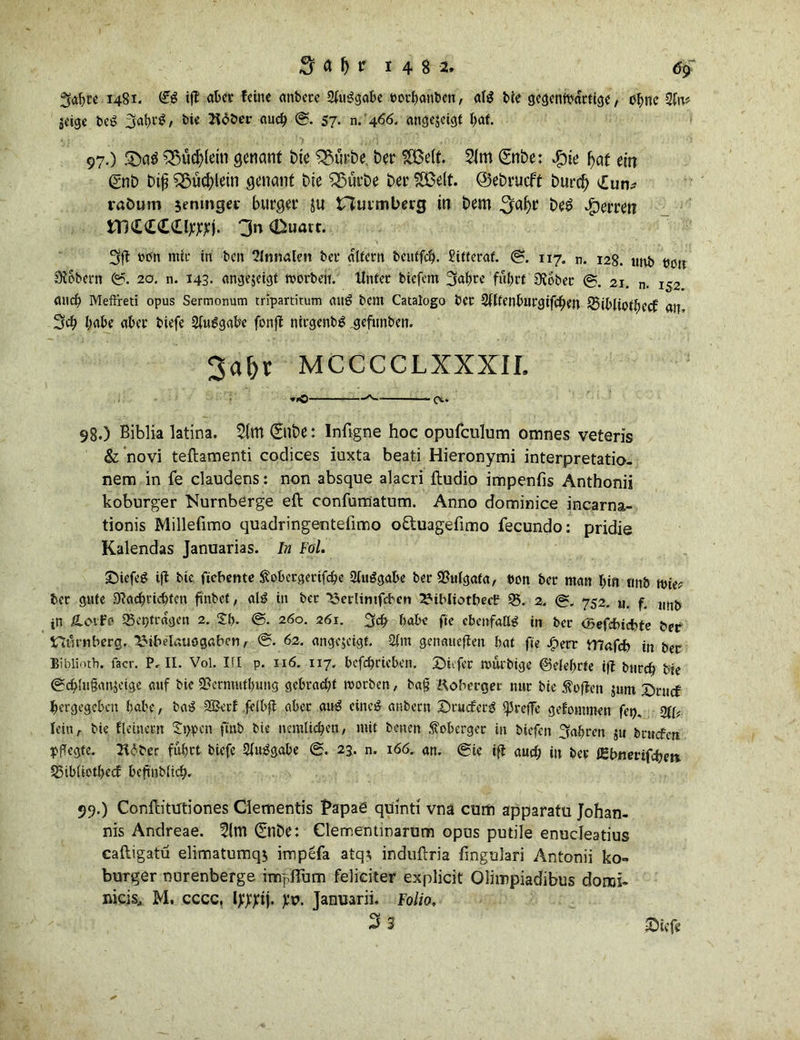 ^abre 1481. ift aber feine anbere 2(u3gabe uotbanben, alg bie gegenwärtige, ctync %Uv jeige beS , bie Bober auch <S. 57- n. 466. angejeigt bat. 97. ) .$>a$ $$ücj?(ein genant bie 35urbe ber 2Be(t. 21m gnbe: #ie l>af ein gnb bifj i$udj)lein genant bie SSürbe ber SH5ett. ©ebrueff burcf) £un* vaöum $enmget bürget ju t7uimberg in bem ^jafyr be£ Herren ttl££££lwj. 3n <Duart. »on nttc in ben 21nnalen bet* altern beutfeb. £itteraf. ©. 117. n. 128. unb tum Stöbern ©. 20. n. 143. angejeigt worben. Unter biefem 3af>te fuhrt Stöber ©. 21. n. 152 and) Meftreti opus Sermonum tripartitum auö bem Cataiogo ber 2lltenburgifcben SSibliotbecf an 3$ habe aber biefe Ausgabe fonjl nirgenbg gefunben. 3a&r MCCCCLXXXII. »>c o>-* 98. ) Biblia latina. 2(m (Silbe: Infigne hoc opufculum omnes veteris & novi teftamenti Codices iuxta beati Hieronymi interpretatio- nem in fe claudens: non absque alacri ftudio impenfis Anthonii koburger TSurnberge eft confumatum. Anno dominice incarna- tionis Millefimo quadringentelimo o&uagefimo fecundo: pridie Kalendas Januarias. In Fol. Sicfeg ift bie fiebeme Sobergertfcbe SfuSgabe ber SSulgata, t>on ber man bin tmb wie? ber gute Stachricbten finbef, al£ in ber 23crlintfcbcn ^ibltotbecf 25. 2. ©. 752. «. f. ,mj> in Ä.01F0 23ci}tragen 2. 2b- <S. 260. 261. 3 cb habe fie ebenfalls in ber ber tBmiberg. ^ibeI«uog«ben, ©. 62. angejeigt. 2lm genaueren bat fie Jperr mafcb in ber Biblioth. facr. P. II. Vol. III p. 116. 117. befebrieben. Divfer muebige ©debrfe i|t bureb bie ©cbhi&mjeige auf bie $Bcrntutl)ung gebracht worben, ba§ Boberget nur bie hoffen $»m 5>rucf bergegeben habe, ba£ 2Betf feibft aber awS eine# anbern ©rueferg treffe gekommen fei?. %y lein A bie fleinern £t>)pcn ftnb bie nemlicben, mit benen foberger in biefen fahren 511 bruefen ipffegte. Bober fuhrt biefe SluiSgabe (S. 23. n. 166. an. (Sie ift auch in ber flgbwerifebett 23iblictl>ecf beftnblicf?. 99. ) Conflitmiones Cletnentis Papae quinti vna cum apparatu Johan- nis Andreae. 2(m (£nbe: Clememinarum opus putile enucleatius caftigatü elimatumqj impefa atq; induftria fingulari Antonii ko- burger nurenberge impßum feliciter explicit Olimpiadibus domi- nicis, M. cccc, Ijffltij. pv. Januarii. Folio. 3 3 Sicfe