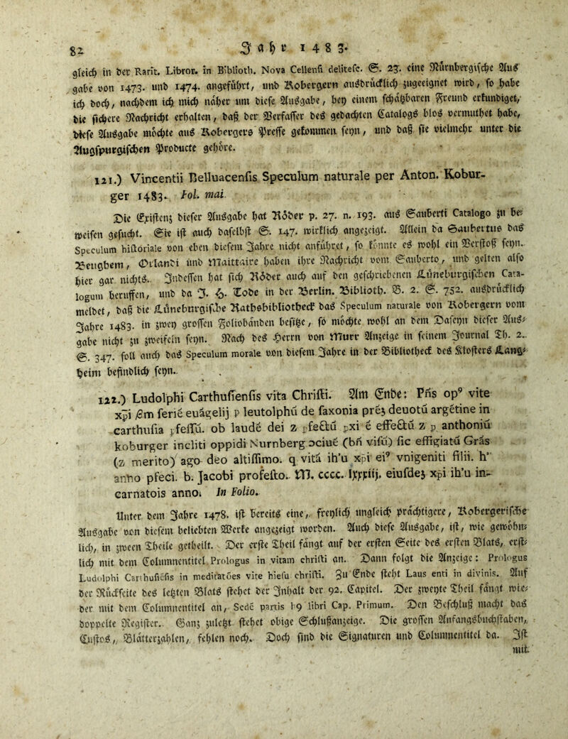 gleich in bet Ram. Libro*. in BiblSoth. Nova Cellenfi delitefc. 23-. eine 9törnbttgiföe 2lu$ gäbe »on 1473. unb 1474. angeführt/ utib Kobetgem em^btucflid; jugeeignet wirb, fo habe teb boeb, naebbem icb mich nabet «nt biefe Sluggabe, bet) einem ßbafcbaren ^ceutib erfunbiget, bie fiebere Sßacbricbt erbalten, baß ber Sforfaßet beg gebadeten Katalpgg blog oermutbet habe, biefe Slitggabe mochte aug Kobergcro greife gekommen fepn , unb baß fie vielmehr unter bic Slugfpurgifcben ^robucte gehöre. 121. ) Vincentii Belluacenfis Speculum naturale per Anton. Kobur- ger 14S3- toi mai Sie Kpißcnj biefer Sluggabe bat Slöber p. 27. n. 193. aug @auberti Catalogo ju be* meifen gefuebt. Sit ifi auch bafelbß S. 147* wirtlicb angejeigt. Sltlein ba 0au berttte bag Speculum hiftöriale von eben btefem 3abrc nicht anfubret, fo tonnte eg wol)l ein Verfloß fct)n. ^etigbem, (Dtlanbi unb tTCaittaire babett ihre Nachricht 00m Säubert®, unb gelten alfo hier gar nidßg. 3nbeßen hat ftcf> 7\6tu auch auf ben gefebriehenen £üneburgifcbcn Cava- logum berußen, unb ba % *. Zote in ber Berlin. BibUott. 35- 2. & 752. augbrötflicb melbet, baß bie /Umebtn-gißbe Siatbebibliotbetf bag Speculum naturale von &obcrgern vom 3ahre 1483. in jwet) großen goliobanben bcßfccfo mochte weiß an bem Safepn biefer Slug; gäbe nicht 51t jweifcln fepn. Stach beg £crrn von murr Slnjeige in feinem Journal 5h- *- @ 347- fall auch bag Speculum morale v®n btefem.3ab.rt in ber SSibliotbecE beg Sloßetg ILang; beim beßnblicb fepn.. 122. ) Ludolphi Carthufienfis vita Chriffi. 3(m £nbe: Pns op9 vite x~j ßm fene euägelij p leutolphü de faxonia pre$ deuotü argetine in carthufia jfeflTu. ob laude dei z pfeftu pxi e effe&ü z p anthoniü koburger incliti oppidi Nürnberg ociue (bn vifu) fic effigiatu Gras (z merito) agth deo altiflimo. q vitä ih’u x-pv ei9 vnigeniti filii. h' anYio pfeci. b. Jacobi profetlo. Uß, cccc. Itfjäfj. eiufdej xpi ih’u in- carnatois anno; ln Folio. Unter bem 3abre 1478. iß bereitg eine,, freilich ungleich prächtigere, aobergertf^c Sluggabe von biefem beliebten S?erfe angejeigt worben. Slncb biefe Sluggabe, iß, wie gewöhn; iid), in jwecn Sbetle getheilt. Set erße Sheil fangt auf ber erßen («eite beg erßen S5latg, crß; lid; mit bem Kolumnentitel. Proiogus in vitam chrifti an. Sann folgt bie Slnjeige: Proiogus Ludolphi Carthufiefis in medifetöes vite hiefu- chrifti. §11 Knbe ßcfct Laus enti in divinis. Slttf ber SKÜdffcite beg lebten &latg ßehet ber 3nl>alt bet 92. Kapitel. Set jwetße Shell fangt wie; ber mit bem Kolumnentitel an, Scdc partis 19 libri Cap. Primum. Sen 95efchluß macht bag hoppelte Dtegtßer. ©an$julefct ßehet obige Scblußänjcige. Sie großen Slnfanggbtw&ßabcn* Kußog,. glatter johlen, fehlen noch. Sod? finb bie Signaturen unb Kolumnentitel ba. 3ß mit