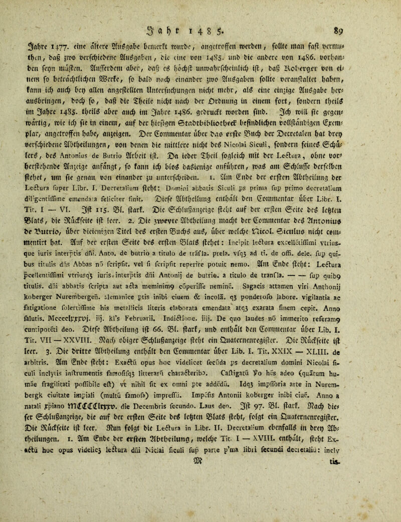 %f)re 1177. eine eifere Slttggabe bemerft mürbe, angefroffen werben, foUfe men fa fl octmu* t&in, baß $mo »erfebtebene 21iiggaben, bie eine een 1485. mtb bic onberc oon 14S6. t>orf;öm ben fesjn muffen. SIufTerbem aber, baß ei* böchi* unmabrfcbcinlicb ifl, baß Kol't’vejrr hon ei# tiem fo befracbflicben SBcrfc, fo halb noch eincmbec $mo 2fuggabcn follte oeranflalfet haben, fann icb aud) bct> allen angeflcllten ilntetfncbtmgen nicht mehr, alg eine einjige 21uggabe her# augbringen, bod) fo, baß bie Steile nicht nach ber Srbmitig in einem fort, fonbern thcilg im 3fabce 1485. thcilg aber auch im 3af>ce i486, gebtueft morben finb. 3cb mii'l fie gegen# roarfig, rote ich fie in einem, auf ber bicfigen ©ra&tbibliotbecf beftnblicbeit colljlantigcn (£jcm# plar, angetroffen habe, anjeigen. Ser Kommentar über bao erfte 25ucb ber Secrctalcn hat bret) oerfebiebene Sfbfbeilungen, oon betten bie mittlere nicht beg Nicolai Siculi, fonbern feineg ©cbü# lerg, beg Antonius de ßutrio 21rbeit ifl. Sa ieber Xf>eit foglcicb mit bcc Leftura, ohne 00c# herflebenbe 21stsetgc anfangt, fo fantt ich biog bagienige anführen, mag am ©cblufTe berfelben flehet, tim fie genau oon eittanber ju unferfebeiben. 1. 51m Silbe ber erflen 21btbeilung ber Ledlura fuper Libr. I. Decretalium flehtt. Domini abbatis Siculi ps prima fup primo decretalium d’l'gcntillime emenda’.a feliciter finit. Siefe 21Dtbciltüig enthalt bett Soittmentat über Libr. I. Tic. I — VI. 3fl 115. 251. flarf. Sie ©cbhißanjeige fleht auf ber erflen (Seife beg le&feu S31atg, bie Sftücffeite ifl leer. 2. Sie 3t»evte Slbthciumg macht ber (Eemmcntar beg 2lntoniug be ßutrio, über bieientgen Sifel beg erflen 25ucbg aug, über mclcbc Hicol. ©ictilno nicht com# tnenftrt bat. 21tif bet* erflen (Seite beg erflen 25Iafg jlehcf: Incipit ieftura excelleiiffimi vtrius- que iuris interptis dni. Anto. de butrio a titulo de träfla. prela. vfq5 ad ti. de offi. dele. fup qui- bus titulis das Abbas no feripfit. vel fi feripfit reperire potuic nemo. 21nt Snbe fleht: Leftura pcellentiifimi vtriusq'3 iuris, interptis dni Antonij de butrio. a titulo de tranfla. fup quib9 titulis. dni abbatis feripta aut acla meminim9 coperiffe nemine. Sagacis actamen viri Anthonij koberger Nurembergen. ilemanice ptis inibi ciuem & incolä. qj ponderofo labore. vigilantia ac fatigatione folertiiTime his metallicis literis elaborata emendata. atq3 exarata finem cepit. Anno falutis. Mcccelpjrpvj. iij. kl’s Februarii. Indi&ione. iiij. De quo laudes nö immerito referam9 cumipoteti deo. Siefc 21btl)cilung ifl 66. 551. flarf, uitb enthalt ben Sommeitfac über Lib. I. Tir. VII — XXVIII. 9?acb obiger ©cblußanjeige fleht ein üuatecnenregijler. Sie SKucffeite ifl leer. 3. Sie dritte 21btheilung enthalt ben Somraentar über Lib. I. Tit. XXIX — XLIII. de arbitris. 21nt SnbC fleht: Exaftfi opus hoc videlicet fecuda ps decretalium domini Nicolai fi. culi inclytis intlrumentis faraofifq5 litterarfi chara&eriba. Caftigatü *^0 hes adeo (quätum hu- mae fragilitati poflibile eft) vt nihil fit ex omni pte addedü. Idq3 impfibria arte in Nurem- bergk ciuitate impiali (multü famofa) impreflu. Impefis Antonii koberger inibi ciue. Anno a natali ppiano VTTtCcfdie Decembris fecundo. Laus deo. 3(1 97- 3H- flarf. 9?acb bie# fer ©ebtußanjeige, bie auf ber erflen ©eite beg lebten 23Ia(g fleht, folgt etn 0ttaterncnregifler. Sie Ücücffcite ifl leer. 3lun folgt bie Le&ura in Libr. 11. Decretalium ebcnfallg in bret) 2fb# tbeilungen. 1. 21m Snbc ber erften 2ibtbeiluna, melcbe Tit. I — XVIII. enthalt, fleht Ex- «ftü hoc opus videlic3 ieitura düi Niciai ficuli fup parte p’ma libii fecundi decietaliü: inclv tis.