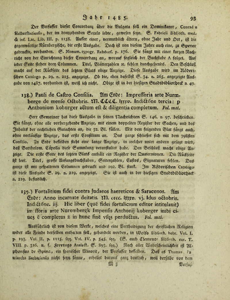 Der SPetfaffet btcfcc (£oncorban$ aber bie 23ulgata fotl cm Domitüfanet, Conrad u Öalberftadienfis, bet im bret)$ebenben Seculo lebte, gewefen fei)n. S. Fabricii ßiblioth. med„ & inf. Lat. Lib. III. p. 1158. Außer einer, öctmutblich altern, ohne 3*br nnb Drt, ift bte gegenwärtige Dtürnbergifcbe, bie erfte Ausgabe. Doch ift oon biefem 3abrc auch eine, ju ©pever gebruefte, »orbanben. S. Monum. typogr. Rebdorf. p. 176. Sie fangt mit einet furjen Stach* riebt »on ber Einrichtung biefet (Eencorbanj an, worauf fogleich ber Q3uchftabc A folget. Auf tebet Seite flehen brei) Eolumnen. Xitel, 95lafterjablen tc. fehlen bitrchgchenbS. Den QSefchtug macht anf ber SKucffeite beS lebten 35latS obige Anzeige. Diefe Ausgabe wirb im Hoheri* fd>en Catalogo p. 29. n. 215. onge$cigt. Db bie, eben bafelbft S. 34. n. 265. angejeigte A11S* gäbe oon 1487. »orbanben tft, weif? id) nicht. Dbige ift in ber bieftgert ©tabttubliot&ecf n, 49. 138. ) Pauli de Caftro Confilia. CSttbe: ImprefToria arteNurm- berge de reenfe O&obris. tTL <£££€. i^o. Indi&dne tereia: p Anthonium koburger a&um eft & diligentia completum. Fol. mai.. J^err (Sememer bat biefe Ausgabe. in feinen Hacbricbten 0. 146. n. 97. befcbricbcn. Sie fangt, ohne alle oorbergebenbe Anzeige, mit einem hoppelten Gegiftet ber (Sachen, unb beS 3»baltS ber rechtlichen ©machten an, bie 32. 351. füllen. SD?tt bem folgenben 0lat fangt auch, ohne oorlauftge Anjeige, baS erfte Eonftlinnt an. Dag ganje fehltet ftch mit bem 398ften Confilio. 3« Enbe beffelben fleht eine lange Anscige, in welcher unter anbern gefagf wirb, bafj Bartholom. Eapofla biefe (Sammlung oeranftaltet- habe. Den Q3efcblufj macht obige An* jeige. Die erfte Seite beS lebten 33latS enthalt ein Gegiftet ber 0uatetnionen. Die Stücffeite ift leer. Xitel, grofTe AnfangSbucbftaben, Seitenzahlen, EuftoS, Signaturen fehlen. Dag ganze ift mit gefpaltenen Eolumnen gebrueft unb 292. 01. ftarf. 3m }t<5berifcben Catalogo- ift biefe Auggabe S. 29. n. 219. angejeigt. Sie i|t auch in ber hießgen ©tabtbiMiotbecf: n. 219. befinblich. 139. ) Fortalitium fidei contra Judaeos haereticos & Saracenos. 2fttT Snt)e: Anno incarnate deitatis. tU. cccc. Ipppo. vj. Idus oftobris. Ind;£tone. iij. Hic über (qüe fidei fortalicmm editor intitulauit) inv ITöria arte Nürembergk Impenfis Anthonij koberger imbi ei- nes e completus z in hunc fine vfq$ perduftus. Fol. mau Ausführlich ift t>on biefem SÖetfe, welches eine 23ertheibigung ber cbriftlidhen Dveligiorr wibet alle ^cint>c berfelben enthalten foö, gehanbelt worben, in Wolfe ßiblioth. hebr. Voi. I, p. 193. Vol. II. p. II15. fqq. Vol. IV. p. 545. l'qq. (S. auch (nemetltr ßiblioth. cur. T„ VIII. p. 316. u. f. Srevtago Analeft. S. 893- fqq.) 3?acb aßet -2ßahrfcheinlichteit ift 2U* pbonftto öe Bpirta, ein fpanifebet SDtinorit, ber 2?ecfaffcr beffelben. Da$ eS Thomas. Pa KiaKha Bafbatienlis nicht fcpn fbnne, erhellet bargitS' ganz beut!ich / weil berfclbc 001t bem