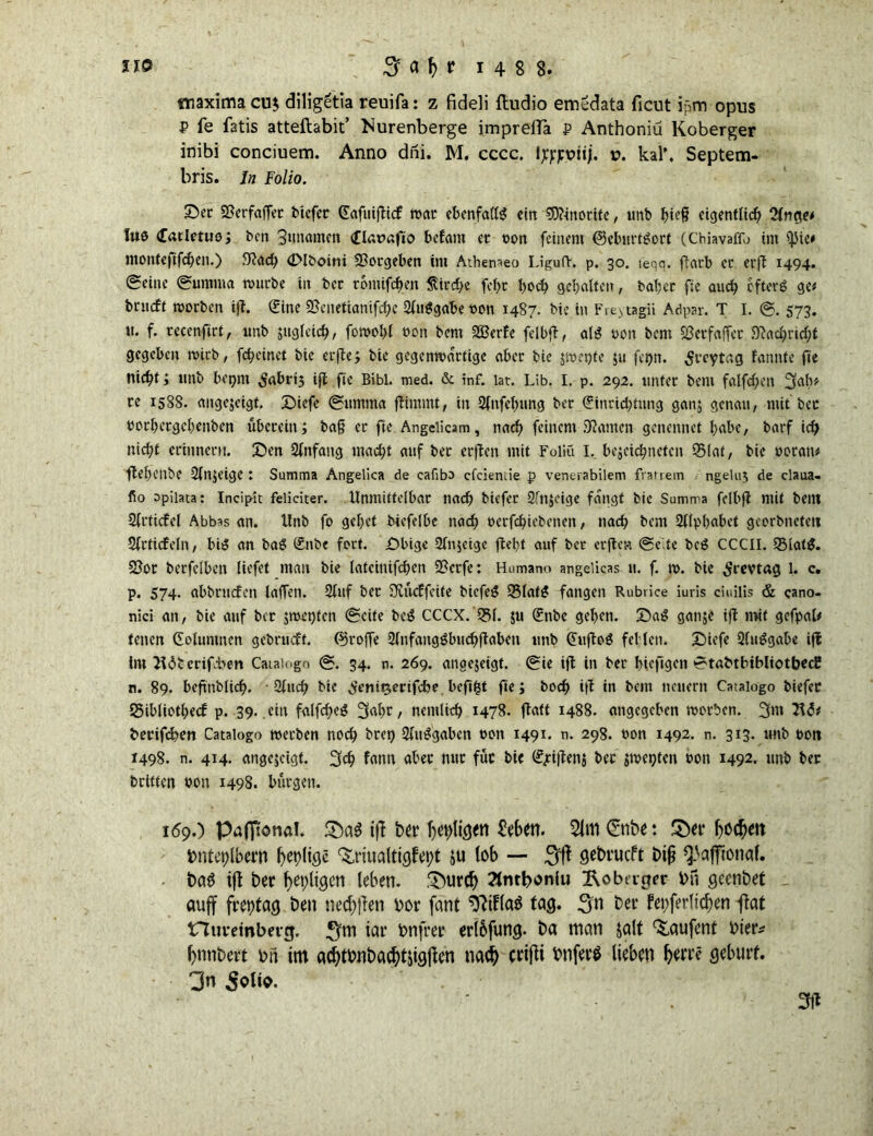 «naxirna cu$ diligetia reuifa: z fideli ftudio emedata ficut ipm opus P fe fatis atteftabit’ Nurenberge imprelTa P Anthoniü Koberger inibi conciuem. Anno dni. M. cccc. 1 tfpviij. v. kal\ Septem- bris. ln Folio. £)ec 55erfaffer biefec CErtfnifltcf war ebenfalls cirt 9ftmortfe, unb bte§ eigentlich 2lnge* lub (Eatletuo; ben Sunomen Clatmfio befam ec t>on feinem (BcburtSort (Chiavaffo im fJJie# monteftfeben.) giad) (DIboini Vergeben im Athenaeo Liguft. p. 30. ieqq. ftarb ec erfl 1494. Seine Lumina würbe in bcc tomifchen §ird)e fel)t hoch gehalten, ba!;ec fie auch eftevö ge# beueft worben ifl. (Eine 55enetianifche SluSgabeooit 1487. bie in Freitag» Adpar. T I. ©. 573. tt. f. tecenftrt, unb zugleich/ fowohl ooti bem SBerfe fei hfl, al$ oon bem Sßetfaffet Nachricht gegeben wirb, fcheinet bie erfle; bie gegenwärtige abec bie jwepfe $u fe^n. Srcytag fannte fie nicht ; unb bepm ^abrij ifl fie Bibi. med. & inf. lat. Lib. I. p. 292. untec bem falfchen Sab# ce 1588. angejeigt. Diefe (Summa flimmt, in 2lnfel>ung bec €incichtung gan; genau, mit bec bochecgchenben übccein; ba§ ec fie Angclicam, nach feinem SRamen genennet habe, barf ich nicht erinnern. Den Anfang macht auf bec eeften mit Foliu I. bejeichtietcn 95Iat, bie ooratu ftehenbe Sfnjeige : Summa Angelica de cafiba efeiemie p venerabilem fratrem ngeluj de claua- fio opiiata: Incipit feliciter. Unmittelbar nach biefer 2fn$cige fangt bie Summa fclbft mit bent 2lcticfcl Abbas an. Unb fo gehet biefelbe nach berfchiebenen, nach bem Alphabet geoebneteti Sfcticfeln, bi$ an baS £nbe fort. Dbige Slnjcigc fleht auf bec ecjlcn (Se.te beS CCCII. 93lat$. 2Joc becfclben liefet man bie latcinifcf>en 2?ecfe: Humana angelicas u. f. w. bie ^revtag l. c. p. 574- abbemfen laffen. 2luf bec 3vücffeite biefeS 55latS fangen Rubrice iuris ciuilis & cano- nici an, bie auf bec smet)ten (Seite beS CCCX. 531. $u (Enbc gehen. DaS gatije ifl mit gefpal* teilen Golumnen gebrudt. ©cojfe Slnfangöbuchflaben unb (EufloS fehlen. Diefe 2(uSgabe ifl Im 2i<$b erifben Caiaingo (S. 34. n. 269. anoejeigt. Sie ifl in bec bicfigen •StabtbibliotbecE n. 89. beftiibüch. 9luch bie demgerifebe beftfct fie; hoch ifl in bem neuern Cataiogo biefec 25ibliotbecf p. 39. ein falfcheS 3alw, nemlich 1478. flatt 1488. angegeben woeben. 3m 7\6t berifeben Cataiogo werben noch bcei) Ausgaben 0011 1491. n. 298. »on 1492. n. 313* «nb t>ott 1498. n. 414. angejeigt. 3$ fann abec nuc fuc bie (E/d|len$ bec jweoteit hon 1492. unb bec beitten uon 1498. bürgen. 169.) Pafitonal. 5Da3 ifl bei* heiligen 8e6en. 21m Snbe: ©et* honett fcntetilbern heilige 'Driualtigfetft ju (ob — $ft Ö^vucft bij? ^afftonaf. t)a$ t{t ber heiligen leben. .'Durch 2tntboniu ^obager bn geenbet auff freptag ben necken \>or feint *ftif(a$ tag. 3« ba feierlichen Ifat nuretnberg. ^m tat* bnfrer erlbfung. ba man jalt ^aufent hier* hnnbert bii im achtbnbachtjigjlen nad) cri(tt bnferö lieben gebürt. 3n ^olto.