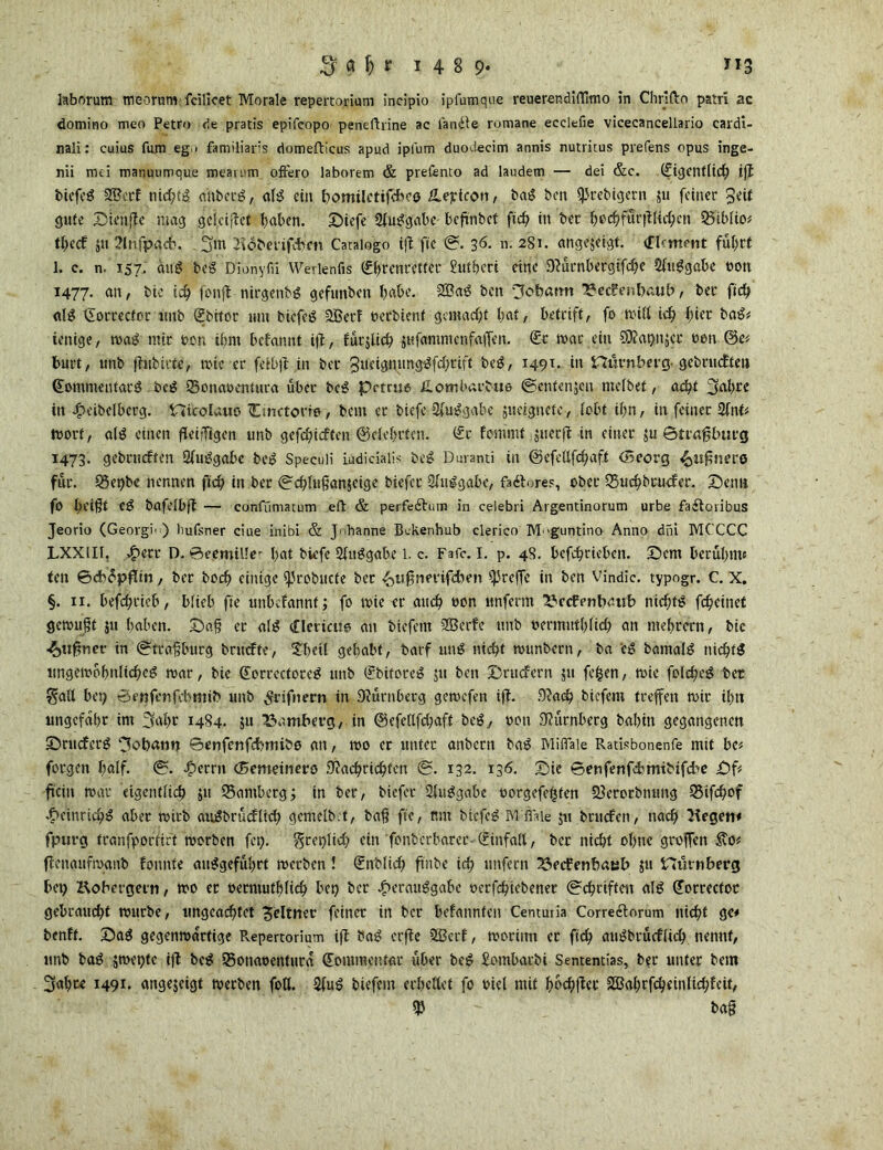 laborum meorum fcilicet Morale repertorium incipio ipfumque reuerendiflimo in Cliriftn patri ac domino meo Petro de pratis epifcopo peneftrine ae langte romane ecclefie vieecancellario eardi- nali: cuius fum eg . familiars domefticus apud ipfum duoctecim annis nutrirus prefens opus inge- nii md manuumque meaii'in oftero laborem & prefento ad laudem — dei &c. (figenfßcß iß biefcg 3Bcrf nicf;tö a'ttberg, ab? ein bomilctifefv’ö üeptcon, bat? ben fJJrebigern ju feiner $eU gute Sienße mag geleitet baten. Siefe Sfuggabc befinbet fteß in bec ßccßfurßltcßcn Q5ibUo« tßedf 31t Slnfpacß. 3m Siöberifcbc» Catalogo iß fie @. 36. n. 281. angejeigt. (flrm?nt führt 1. c. n. 157. äug bog Dionyfü Werlehfis (gßrenretter £utbcri eine OSürnbergifcße Sfuggabe »on 1477. an / bic ich fonft nirgenbg gefimben habe. SBag ben ^ofoatm SJecfenbaub, ber fieß afg ilorreefor unb (?bitor um biefcg SBerf berbient gemacht bat, betriff, fo miß icß hier tag« ienige, mag mir ber. ibnt befamtt ift, fürjlicß ^ufamntenfajfen. @:r mar ein Sföaßnjct ben @e* burt, unb ßubirte, mte er fetbß in ber 3ueigmtnggfcßrift beg, 149t. in Hurnberg- getauften <£omnmitarg beg 95onabentura über beg prtrue üLombarjbue ©entenjen niefbet, acht 3aß£t in egveibelbcrg. nicolauo Cmctorio, bem et biefe Sfuggabc jueignefc, fobt ihn, in feiner Sfnt« Ibort, alg einen ßeijTigen unb gefeßieften ©eleßrtcn. <£r fornrnt juccß in einer 311 ©traßbutg 1473. geteuften Sfuggabe beg Speeuü iudiciaiis beg Durand in ©efcflfcßaft (Beorg «^ußnerg für. 35et)be nennen fteß in ber ©eßfußanjeige biefet Sfuggabe, faftores, ober 35ucßbtucfer. Senn fo beißt eg bafefbß — confümatum eflt & perfe&um in celebri Argentinorum urbe fa£toribus Jeorio (Georgia) hufsner ciue inibi & Johanne Bckenhub clerico M 'guntino Anno dm MCCCC LXXlIf, ^>ett D. 0eemil!er bat biefe Sfuggabe 1. c. Fafc. I. p. 48. befebrieben. Sem berühmt ten ©cbcpflin, ber boeß einige SJrobucte ber ^«ßnmfdien 4'^ffe in ben Vindic. typogr. C. X. §. 11. befebrieb, bfieb fte unbefannf; fo mie er auch eon unfenn SJccfenbaub niebfg fc^etnet gemußt 51t haben. Saß et afg iimciio an tiefem SBerfe unb t>crmittf>fid? an ntebrern, bic ■£>ußnet in ©traßburg brudfte, £betl gehabt, barf ung nießt munbern, ba cg bamalg niebtg lingcmoßnHcßeg mar, bie (Eorrcctoreg unb (?bitoreg 51t ben Srucfern 311 feßen, mie fofcßeg bet §aU bet; ©enfenfebmib unb ^rifnern in Sfürnberg gemefen iß. fftaeß tiefem treffen mir il)tt ungefähr im 3aßt 1484. $u Bamberg, in ©efdlfcßaft beg, ton Nürnberg babin gegangenen Srncferg 3obann ©enfenfebmibo an, mo er unter anbern tag Miflaie Radsbonenfe mit bc« forgen baff. ©. Ferrit (Bemeinero SSacßricßten ©. 132. 136. Sie ©enfenfehmibifd^c £)f fein mar 'eigentlich 51t SSambetg; in ber, biefet Sfuggabe oorgefeßten 23erorbnung Q3ifcßof .ftcüiricßg aber mirb angbrücfltcß gemefb.t, baß fie, um btefeg M:Me 311 bruefen, nach Siegen« fpurg tranfporfift morben fet;. greplid; ein fonberbarer- Einfalt, ber nicht ohne großen ßettaufmanb foitnte auggefüßet merben! €nblid) ftnbe icß unfern ^»eefenbatäb 31t Httrnberg bep Kobergern, mo et oerntutbfieß bei) ber ^erauggabe oerfeßiebener ©cßriften afg ^orrector gebraucht mürbe, ungeachtet Seltner feiner in ber befannten Centuiia Correctorum nießt ge« benft. Sag gegenmärtige Repertorium iß tag crße SBerf, moriim er fteß augbtücfüd) nennt, unb tag smepte iß beg iBonaoenturä dommentar über beg £ombarbi Sententias, ber unter bem 3«ßce I491- angejeigt merben foQ. Sfug tiefem eeßettet fo oiel mit ßocßßer SBaßrfcßeinlicßfeit, baß