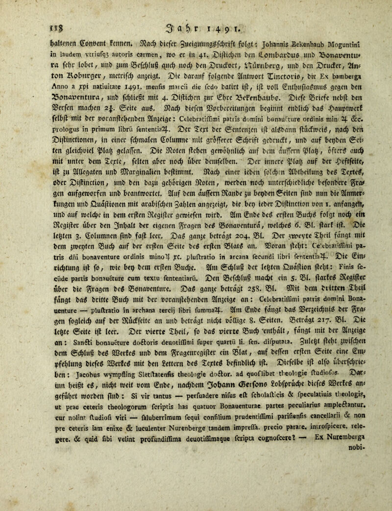 haltmen (Eonbent femten. $adj bicfcr Sueignuttg^fc^rift folgt t Johannis ^ekenhaub Moguntinl in laudem vtriufq5 autoris carmen, tt>0 et in 41. J)ijlic^CIt ben <£ombfll*bUS unb 25önatWMU' ra fehr lohet, unb jum 25efchlu§ queh nod) ben Drudorf, Nürnberg, tmb ben Drucfer, 2ln# ton Hoburgco, metrifd) anjeigt. Die batauf folgervbe Antwort Cinctorio , bie Ex bamberga Anno a jpi natiuitate 1491. menfis marcii die fcdo batirt ift, ift Poll (EntbuftaSmuS gegen bett 25onat>entura, tmb fehltest mit 4. Dtftichcn jur (Ehre ^cFenbaube. Diefe Briefe nebft ben SSerfen machen 2^. ©eite auS. 9?ad) biefen 29otbeceitungen beginnt enblid) baS Jjimuptwcrf felbft mit bet ÖOt'dnftel>enben 3lnjeige t Celebratiffimi patris domini banaueture ordinis min 2J. &c. prologus in primum librü fententia2f.. Sei' Sept bet ©entenjen ift alSbann ftücfwciS, nad) ben Diltinctionen, in einet* fchmalen Kolumne mit grofFeret ©d)rift gebrudf, tmb auf bet)ben ©et# ten gleichviel gelaffen. Die 9toten ftehen gewöhnlich auf bent auffern $lafc, öfters auch mit unter bem itepfe, feiten aber noch über bemfelben. Der innere 4'lafc auf ber £eftfeite, ift 511 Sllfeggten tmb Marginalien beftintmt. 9tach einer ieben folgen 2lbfheilung beS £epteS, ober Diftinction, ttnb ben baju gehörigen 9?oten, werben noch unterfd)ieblicbe befonbere Sta# gen aufgeworfen tmb beantwortet. 2luf bem auffern ÜKanbe ju bepben feiten finb nun bie 2(nmet# futtgen tmb Huaftionen mit arabifchen Sahlen angejeigt, bie bet) ieber Diftinction von 1. anfangeft, tmb auf welche in bem erften 3tegifter gewiefen wirb. 2lm (Enbe beS erften 95uchS folgt noch eilt SKegifter über ben Inhalt ber eigenen fragen beS 95onaocnturd, welches 6. 951. ftarf ift. Die lebten 3. Solumnen ftnb faft leer. DaS ganje betragt 204. 951. Der jweyte 2l)eit fangt mit bem jwepten 95ud) auf ber erften ©eite bcS erften 951 atS an. ISoran |tel)t: Celebratiflimi pa- tris dni bonaventure ordinis niinoüj £C. pluftratio in arcana fecundi libri fententia^- Die (Eilt* richtung ift fo, wie bet) bem erften Q3ud)e. 2lnt ©d)luf? ber lebten öudftion ftel)t: Finis fe- cude partis bonaueture cum textu fententiaru. Den 95efchluf? macht ein 5- 251. ftarteS SRegiftec über bie fragen beS 23onavenfute. DaS ganje betragt 258. 251. Mit bem bvitten Xl)dl fangt baS britfe 25uch mit ber voranftehenben 2lnjeigc an: CeUbratiffimi patris domini Bona- uenture — pluftratio in archana tercij libri fummaif. 2lm (Enbe fangt baS 23er$eichniS ber $ra# gen fogleid) auf bet Üvücffeite an unb betragt nicht völlige 8. (Seiten, 25etrdgt 217. 95t. Die le^te ©eite ift teer. Der rierte 2l)eil, fo baS vierte 25uch 'enthalt, fangt mit bet 2ln$eige an : Sanfti bonaueture doftoris deuotiffimi fuper quartii li. fen. diiputata. 3ulfl{ f^h* Jtbifchett bem ©Chlu§ beS 5ßerfeS unb bem ftragenregifter ein 95lat, auf beffen erften ©eite eine <£nn pfel)lung biefeS 2BerteS mit ben Settern beS XepteS beftnblich ift. Diefelbe ift alfo überfchrie# ben t Jacobus wympfling Sletftatenfis theologie do£tor. ad quoflibet tbeologie ftudiofos- Dar# inn l)et§t eS, nicht tveit oom (Enbe, nachbem Johann (Borfono Sobfprüche biefeS 3BerfeS an# geführt worben finb ; Si vir tantus — perfuadere nifus eft fcholafticis & fpeculatiuis theologis, ut prae ceteris theologorutn feriptis has quatuor Bonauenturae partes peculiarius ampledtantur. cur nolint ftudiofi viri — faluberrimum fequi confilium prudentiffimi parifienfis cancellarii & non pre ceteris iam enixe & luculenter Nurenberge tandem imprelTa. precio parare. introfpicere. rele- gere. & quid fibi velint profundiflima deuotiflimaque feripta cognofceret — Ex Nuremberga nobi-