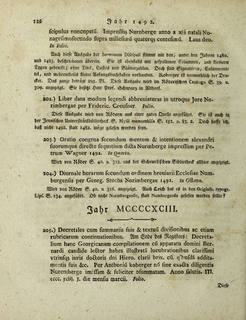 12(5 1492. fcipulus nuncupatu. Impreffm Nurnberge anno a xpi natali No- nagefimofecundo fupra millefinnü quaterqs centelimu, Laus deo. In Folio. 2fucf? biefe 2(ui?gabe ber Sermonum Difcipull fftmrnf mit bcn, unter bcn fahren 1480. ltnb 1483. befchrkbenen überein. 0k ijl ebenfalls mit gefpaitenen Kolumnen, unb ficinem ^ppeit gebrueft; ebne Sircl, Cuiftog unb Siatfersablcn. £)och ftnb 0ignaturen, (Üolumnentk td, unb mebrentbeili? fleine Stnfangglnichftaben »orbanben. Koberger ift pernuitblich bcrDru? efer. Sag ganje betragt 295. Q3f. £)kfe 2fu$gabe wirb im 216benfchen Cataiogo 0. 39. n. 309. angejeigt. 0ie befifct £etr ^tof. in 21ltborf. 202.) Liber dans modum legendi abbreuiaturas in utroque Jure No- rimbergae per Frideric. Creufner. Folio. , 2)iefe 21m?gabe wirb üon 31<5bern am? einer guten üueUe angeführt. 0k ift auch ttt ber ^enaifchen Uninerfttatgbibliofbccf 0. Mylii memorabilia 0. 152. n. 83. 2. Doch hoffe ich/ böß nicht i492* ftatt 1482. möge gelefen worben fet)n. 203 ) Oratio congrua fecundum mentem & intentionem alexandri fuorumque direkte fequatium ditta Nurmberge imprefliim per Pe- trum Wagner 1492. In Quarto. SQBirb t>on2i<5ber ©. 4°- n. 312. aug ber ©cheurlifiw» 35ibliotbecf atlbier angejeigf. 204.) Diurnale horarum fecundum ordinem breuiariiEcclefiae Num- burgenfis per Georg. Stuchs Norimbergae 1492. ln Ottavo. 2Birb bon Jidber 0. 40. n 316. angejeigt. 3fucb £eich bat cg in ben Originib. typogr. Lipf. ©. 134. angeführt. ü?b nicht Nurmbergenfis, jbatt Numburgenfis gelefen werben follte? 3ahr mccccxciii. «,© ©»* 20f.) Decretales cum fummariis fuis & textuu divifionibus ac etiam rubricarum continuationibus. 51m 0tt>e Üve^tflerö: Decreta- lium hanc Georgicanam corrpilationem cu apparatu domini Ber- nardi candide le&or habes illuftratä lucubrationibus clariffimi vtriufqj iuris dotloris dni Hiero. clarii brix. cu. q’hufdä addita- mentis fuis &c. Per Anthoniu koberger no line exa&a diligentia Nuremberge imfflam & feliciter ofummatam, Anno falutis. \Tf. cccc. jcclij. y. die menfis marcii. Folio, Diefe