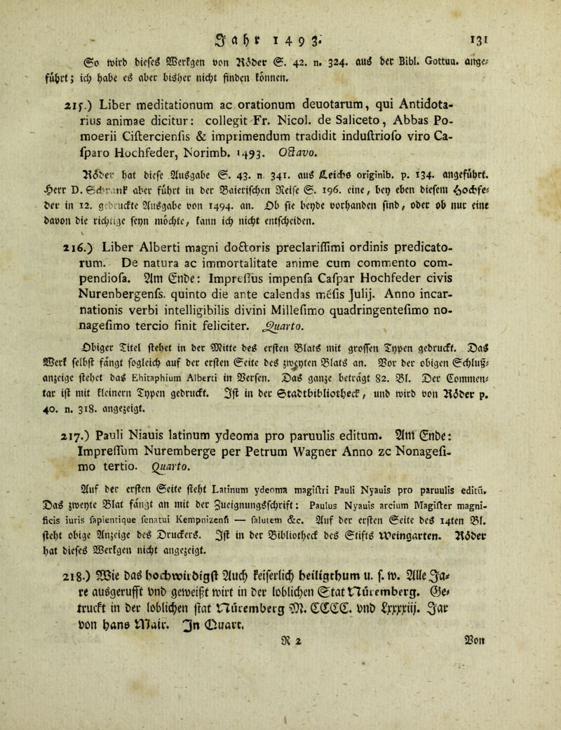 tvtrb biefeg 935crfcjcrt bon 3t£bcr ©. 42. n. 324. äug ber Bibi. Gottuu. ange* fu^rt; ich tjabc e£ aber bisher nicht ft'nbcn fonnen. 21 f.) Liber meditationum ac orationum deuotarum, qui Antidota- rius animae dicitur: collegit Fr. Nicol, de Saliceto, Abbas Po- moerii Ciftercienfis & imprimendum tradidit induftriofo viro Ca- fparo Hochfeder, Norimb, »493. Oftavo. 3f<5ber t>at tiefe 2(uggabe ©. 43. n 34i- aug Ä-eicbo originlb. p. i34- angeführt. £err D.©d-r.inP aber führt tu ber 35aierifdbcn Steife ©. 196. (ine, bep eben tiefem ^oebfe* bee in 12. gebeuchte 2fm?gabe een 1494. an. £)b fie bepbe oorhanben ftnb, ober ob nur eine baoon tie richtige fenn mochte, fann ich nicht entfeheiben. 216. ) Liber Alberti tnagni do&oris preclariflitni ordinis predicato- rum. De natura ac immortalitate anime cum commento com. pendiofa. 2(m <2nbe: ImprdTüs impenfa Cafpar Hochfeder civis Nurenbergenfs. quinto die ante calendas rr.efis Julij. Anno incar- nationis verbi intelligibilis divini Millefimo quadringentefimo no- nagefimo tercio finit feliciter. Jguarto. Sbiget Xitel ftel>et in bet €0?itte beg erften 9$latö mit gtofTen £ppen gebrueft. SaS SBetf felbft fangt fogleich auf ber erften ©eite beg Jit^pfen S51at3 an. 2?or ber obigen ©e&luj?* anjeige flehet ba^ Ehitaphium Alberti in 23etfen. Sag gange betragt 82. 151. Set Sommern tar ift mit flcinerit £t)pcn gebrueft. 3jl in ber ©tabtbibliotbec?, unb wirb bon 2t<5ber p. 40. n. 318. angegeigt. 217. ) Pauli Niauis latinum ydeoma pro paruulis editum. 5ltlt ©nbe: Imprellum Nuremberge per Petrum Wagner Anno zc Nonagefi- mo tertio. Quarto. 2fuf ber erften ©eite fiel)t Latinum ydeoma magiftri Pauli Nyauis pro paruulis editü. Sa£ gwet)te 35lat fangt an mit ber ^ucignungiSfchrift: Paulus Nyauis arcium Magifter magni- ficis iuris fapientique fenatui Kempnizenfi — faluiem &c. 2fuf bet erften ©eite be3 I4ten 151. ftebt obige 2fnjeige beg Srucferg. 3ft in ber ISibliothecf beg ©tiftg Weingarten. 2t<5bev bat tiefeö SBetfgeu nicht angejeigf. 218 ) $3ie bag bocbwtibigß 2lucf} feiferiid) beiltgtbum tt. f. W. re auggerufft bnb geweift Wirt in ber löblichen (gtat Hikemberg. trueft in ber löblichen ffat nöremberg $t. (£(£(£(£. bnb fyjpjiiij. ^ar bon bane tllair. (Duart. 23on SU 2
