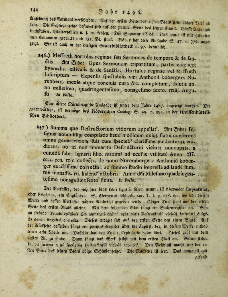 & o M 1496. Slnfebung beg ??ötttta(g berfcbteben. Ofuf w a^a,,, „ ,. _. _ ®tc ift au# in ber l>ief«gen Ätabtbiblistbecf n. 97. beftnblicb. 24^0 Meffreth hortulus reginae feu Sermones de tempore & de fan- «is. 2im (SnDe: Opus Sermonum tripartitum, partis videbcet yemalis, eibvalis & de San&is, Hortulus reginae vel Mffreth mlcriptum Expenfis fpettabilis viri Anthonii kobergers Nu- renberg. incole atque conciuis cura &c. completum, falutis an- no millefmno, quadringentefimo, nonagefimo l'exto. pjctitj. Augu- iu ln fotio, ,®ne altere 9?urnbetgifcbe 2luggabe ift linier bent 3abre 1487. angejeigt morben. Die gegenwärtige, ift oermbge beg Jidbenfcben Cataiugi ©. 49. n. 394. in ber Wolffenbuttelü fä*n «ibliotbecf, 247) Summa que Deftru&orium vitiorum appellat’. 31m ©nbe: In- fignis notabilifqj compdatio haud rrodicum cuiqj ftatui conferens omne genus vicioaf fuis cum fpecieb9 clariffime euidenterqy era- dicans. ob id non immerito Deftructoriu vicio2j nuncupata. a cuiufdä fabri lignarii filio. maximä ad eccl’ie vtilitate Anno £T7» cccc. >:ctj. ppp. colle£ta. de nouo Nuremberge p Anthoniu kober- ger exa£tiflime correfta : ac fummo ftudio imprefia ad laude fum- me monadis. jrtj. kalend’ oftobris. Anna dni Milefimo quadringen- tefimo nonagefimofexto finita. In Folio, S5er SBerfaffet, ber ftcb btet blog Fabri lignarii fil;um nennt / ift Alexander Carpentarius, ober Fabria'u.s, ein <£ngfanber. ©. Clements Bibüoth. cur. T. I. p 178. fqq. wo non biefent SBerfe unb beffen Sßerfaffer nähere Dtacbricbt gegeben wirb. Dbiger Xitel ftebt auf ber erfteit ©eite beg erften SMatg alleine. ?D?it bent folgenben 35taf fangt ein ©ac&enregtfter an. Stob an ftebet: Tabula opediofa ßm alphah.eti ordine opis pntis DeUrurftoriu vici<»2J. int'tulati diligc- tia denuo fingulari correfta. Diefcg enbiget fid) auf ber erften ©eite beg i8ten Q3latg. 2luf ber DCucffeite beffeiben fangt ein jwepteg 3iegifter über bie Kapitel, ber, in bfefem 3Berfe enfbab tenen acht Xl>eife an. Daffelbe bat ben Xitel; Capirulario huius libri- Tiefeg gebt mit bellt 23ften 581. ju (Sitbe, Dann fangt bag äßect feibft mit bem erften Xbcü an. SPoratr ftebt: Incpic lunma q po incogrue Deftru^oriu vicio2f appillat*. Den QVfcbluf? macht auf ber et< ften ©eite beg legten iSlatg obige ©thlujjanjeige. Die aftuiffeite ift leer. Dag ganje ift mit gefpalü