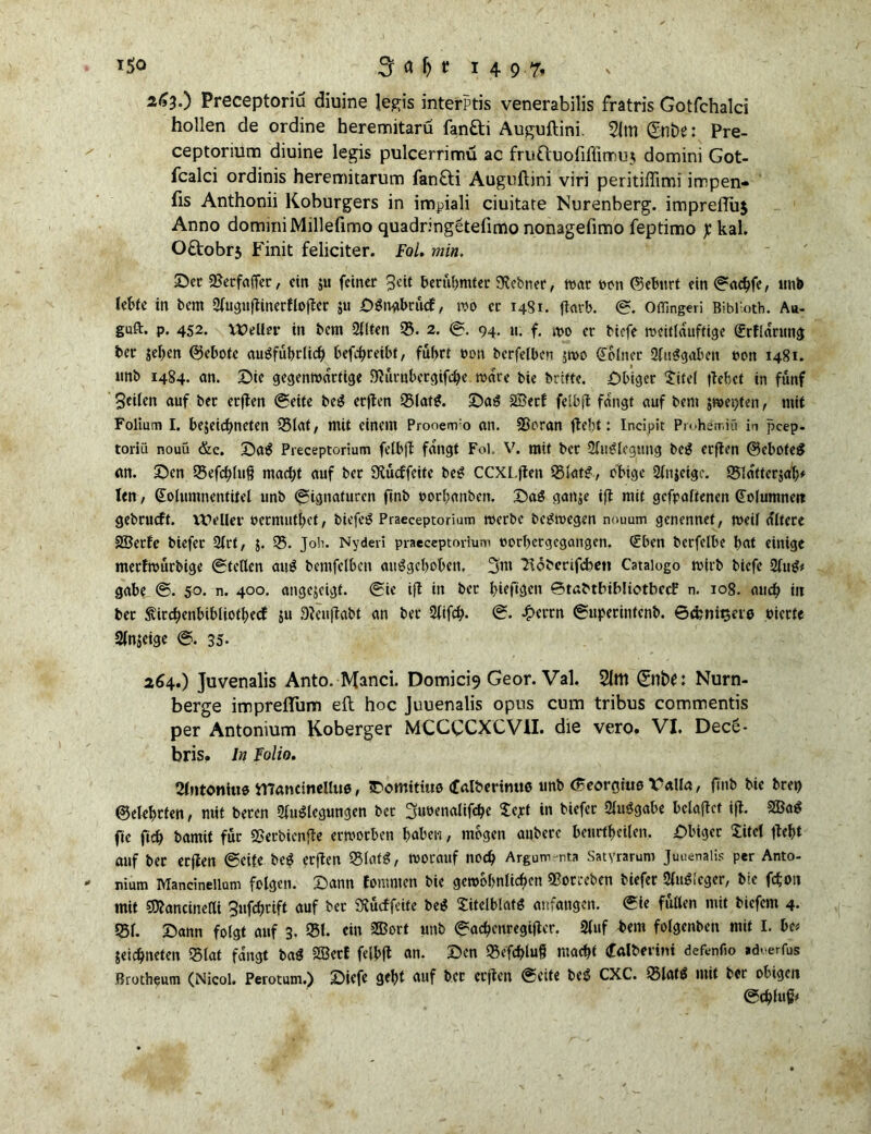 263. ) Preceptoriu diuine legis interptis venerabilis fratris Gotfchalci hollen de ordine heremitaru fanfti Auguftini. 21m Qinbe: Pre- ceptorium diuine legis pulcerrimü ac fruauofiffimuj domini Got- fcalci ordinis heremitarum fan£ti Auguftini viri peritiflimi irrpen- fis Anthonii Koburgers in impiali ciuitare Nurenberg. imprelTuj Anno domini Millefimo quadringetelimo nonagefimo feptimo j:kal. O£tobrs Finit feliciter. Fol. min. £>et 2?etfaffer, eilt $u feiner 3ck berühmter SKebner, war oon ©eburt ein ©aebfe, unb lebte in bem Auguftinerflofter ju SSngbrücf, wo er 1481. ftatb. ©. OtTingeri Biblioth. Au- guft. p. 452. Weller in bem Alten 33. 2. ©. 94. «. f. wo er tiefe weitlduftige Krflarnng ber sehen Gebote ausführlich befebreibt, fuhrt non bcrfelbcn jwo Kölner Qluggabcn non 1481. nnb 1484. an. Sie gegenwärtige föütnbetgifcbe wäre bie brifte. Sbtgcr Xitel flehet in fünf Seilen auf bet erften ©eite beg erften 33latS. SaS 2Betf felhfl fangt auf bem jwe»)ten, mit Folium I. bejeiebneten 35laf, mit einem Prooenro an. SScran fleht: Incipit Piohemiü in peep- toriü nouü &e. Sag Preceptorium felbft fangt Fol, V. mit ber Auflegung bei? erften ©eboteS an. Sen 35efcblu$ macht auf ber Stucffeitc beg CCXl.ften 35latg, obige Anjeige. 25ldfter$ab' len / Kolumnentitel unb ©ignaturen finb oorbanben. Sag ganje ift mit gehaltenen Kolumne» gebrueft. Weller oermutbet, biefeS Praeceptorium werbe begwegen nouum genennet, weil altere SÖerfe biefet Art, 5. 35. Job. Nyderi praeceptorium oorbergegangen. Kben berfelbe bat einige merfwürbige ©teilen am? bemfclbcn auggeboben, 3m 2tdberifcben Cataiogo wirb biefe Aug* gäbe ©. 50. n. 400. angejeigt. ©ie ifl in bet biefigen ©tabtbibliotbecP n. 108. auch iit bet ^ircbenbibliotbecf $u Steujtabt an ber 2ftfcb* ©. £crtn ©upetinfenb. ©einigere werte Anzeige ©. 35- 264. ) Juvenalis Anto. Manci. Domici9 Geor. Val. 21m Nurn- berge impreflum eft hoc Juuenalis opus cum tribus commentis per Antonium Koberger MCCCCXCVII. die vero. VI. Dec6- bris. ln Folio. Slntoniiie irraneitielltie, IDomitiitß <falbertmte unb (Beorgius Valla, finb bie bre«) ©elebtten, mit beten Auflegungen bet 3«»fualifcbc Xejt in biefer Aufgabe belaftct ift. 2Bag fie ftch bamit für Sßerbienfte erworben haben, mögen anbere beurteilen. Sbiger Xitel ftebt auf ber erften ©eife beS erften 35latg, worauf noch Argum-nta Satyrarum Juuenalis per Anto- nium Mancineilum folgen. Sann tommen bie gewöhnlichen Sßotreben biefer Anleger, bie fäoit mit SDtancinelU Sufcbrift auf ber SCucffcite beg Xitelblafg anfangen, ©ie füllen mit biefem 4. 351. Sann folgt auf 3. 951. ei» SSBorf unb ©acbenregifter. Auf t»em folgenben mit I. be* jeiebneten SSIat fangt bag 2Betf felbft an. Sen S5e'fc&lu8 macht (falberini defenfio »dverfus Brotheum (Nicol. Perotum.) Siefe gebt auf bet erften ©eite beg CXC. 35lafg mit ber obigen ©cbfuß*