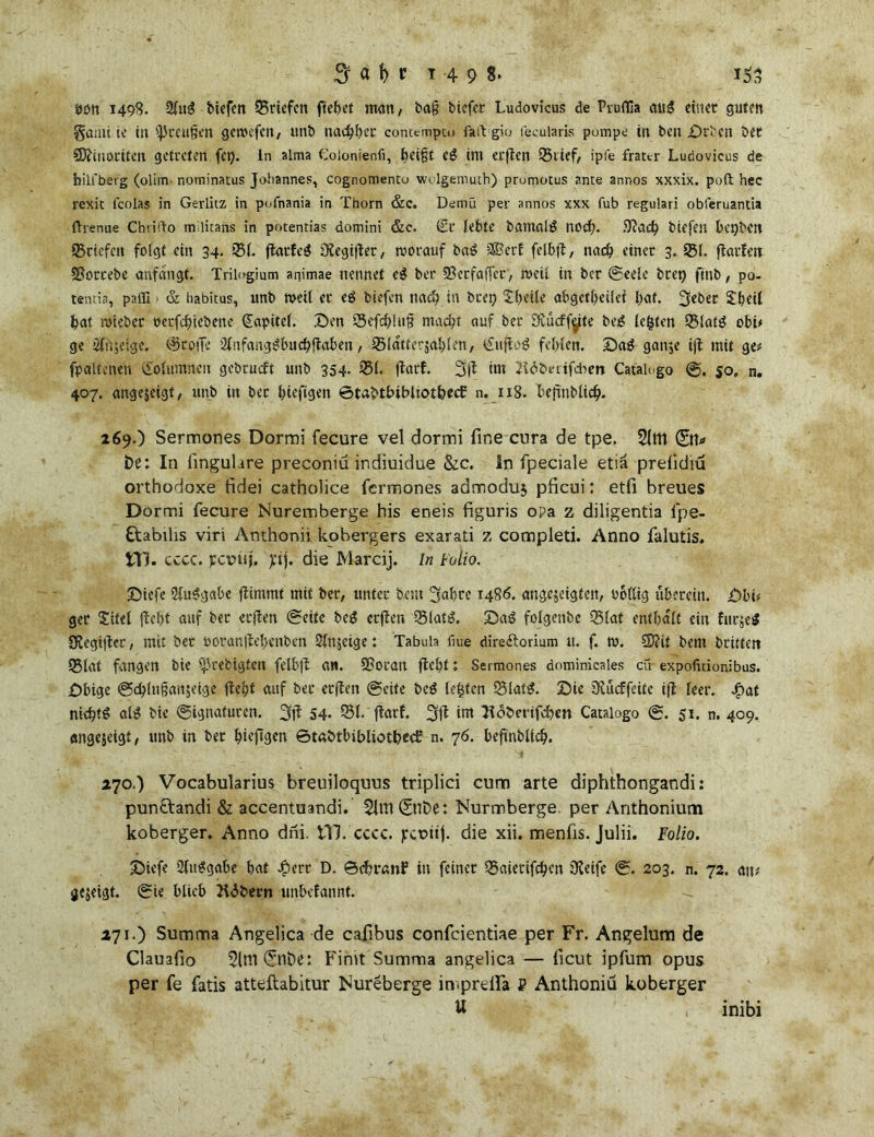 öött 1498. 21m? bicfctt ^Briefen ftehet man, baj? tiefer Ludovicus de Pruflla attg einet guten gami ie in Preußen getuefen, unb nachher concemptu fai\ g>o fecularis pumpe in ben £>rbcn bet ©liuociten getreten fet). ln alma Colonienfi, fyeijjt cg int etflen 95lief, ipfe frattr Ludovicus de hilfberg (olim nominatus Johannes, cognomentu wulgemuth) prumotus ante annos xxxix. poft hec rexit lcolas in Gerlitz in pufnania in Thorn &c. Demü per annos xxx fub regulari obferuantia ftrenue Chrillo m.litans in potentias domini &c. (Et lebte bamnig nod). 9lacb tiefen bt'pbcn 95ciefen folgt ein 34. 951. flarfeg SXegiflet, »vorauf baS 2&erf fclbjl, nad) einet 3. 951. flötfett SJortebe anfangt. Trilogmm animae nennet eg ber SBecfaffcr, »veil in ber (Seele brep fmb, po- tentia, paffi ■ & habitus, unb tt>etl et eg biefen nacb.in btep tbeile abgctfjeüei 3ebet £h«il f>at rviebet oerfebiebene Kapitel. Sen 95efbfu§ macht auf ber Dvucffäte bei? lebten Q5!atg obt* ge 2lit$eige. @toffe Slufang^bucbflaben, 95latter$ablen, (£ufto$ fehlen. Sö$-ganje i|i mit ge* fp alte neu Kolumnen gebrüht unb 354. 951. flarf. 5)1 int lidbmfcben Catalogo 50, n. 407. angejeigt, unb in bet biefigen ©tabtbibltotbecb n. 118. bejinblicb. 269. ) Sermones Dormi fecure vel dormi fine cura de tpe. 51m ©t* be: In fmgulare preconiü indiuidue &c. In fpeciale etiä prelidiu orthodoxe fidei catholice fermones admoduj pficui: etfi breues Dormi fecure Nuremberge his eneis figuris opa z diligentia fpe- Ö:abilis viri Anthonii kobergers exarati z completi. Anno falutis, XX). cccc. pcunj. jcij. die Marcij. ln Folio. Sicfe 21u$gctbe flimmt mit ber, unter beut 5nl)tc i486, angejeigtcit, völlig übereilt. Sbb get Xitel {lebt auf ber erjlen «Seite bc$ erjlen 55latiL Sa3 folgenbe Q3fat enthalt ein furjeS SJegijler, mit bet voranflebcnben 51n$eige: Tabula fiue direftorium u. f. tu. €9?it bem triften Q3lat fangen tie ^rebigfen felbfl an. 98oran fleht ; Sermones dominicales cü- expofitionibus. Sbige Scblnßanjeige fleht auf bet etflen Seite beS lebten Q3lat£. Sie Olücffeite ifl leer. Jg>at nichts al£ bie Signaturen. 3fl 54- 951. ftarf. 5fl int Hoberifcben Catalogo S. 51. n. 409. «ngejeigt, unb in bet ^iefigen ©taötbibliotbed: n. 76. befinblicb. 270. ) Vocabularius breuiloquus triplici cum arte diphthongandi: punftandi & accentuandi. 51m ©ibe: Kurmberge per Anthonium koberger, Anno dni. 111. cccc. jrcuttf. die xii. menfis. Julii. Folio. Sief« Sluggabe hat Jperr D. ©cbranF in feinet 95aietifchen £Reife S. 203. n. 72. aiu gezeigt. Sie blieb Udbern unbefannt. 271. ) Summa Angelica de cafibus confeientiae per Fr. Angelum de Clauafio 51m ©löe: Fimt Summa angelica — ficut ipfum opus per fe fatis atteftabitur Nureberge in.prelfa P Anthoniü koberger U inibi