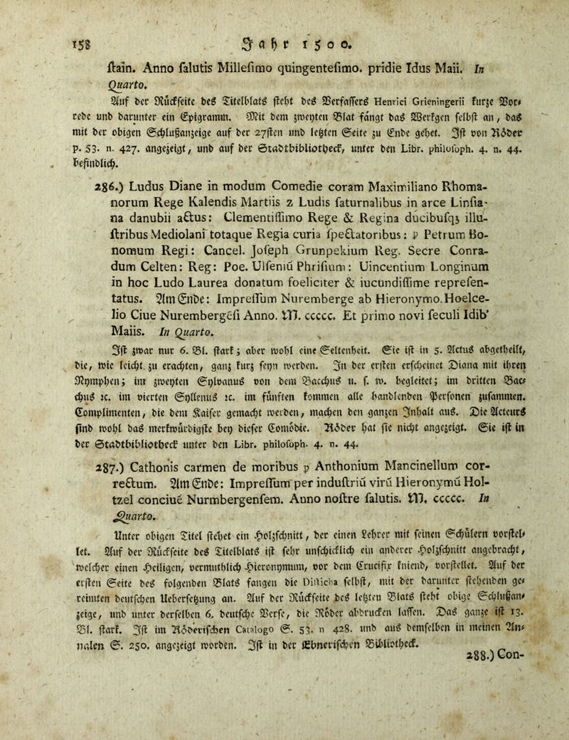 Hain. Anno falutis Millefimo quingentefimo. pridie Idus Maii. In Quarto, 2f»f bec O^licffctfc bc£ £itelblafg beg SBcrfafTccg Henriei Grieningerii furje 23or* cebe unb banmter ein Epigramm. SO?it bem 5tt>ct>tcu Q5laf fangt ba£ SSerfgen felbft an, ba$ mit bec obigen @chlu§an$eige auf bet 27ften unb lebten ©eite $u (£nbe gebet. 3ft »oit Ttdber p. .53- n. 427. angejeigt, unb auf bec ©tabtbibliot&etf, untec ben Libr. philoioph. 4. n. 44. beftnblicb* 286. ) Ludus Diane in modum Comedie coram Maximiliano Rhoma- norum Rege Kalendis Martiis z Ludis faturnalibus in arce Linfia' na danubii attus: Clemenuffimo Rege & Regina ducibufqs lllu- ftribus Mediolani totaque Regia curia fpe&atoribus: p Petrum Bo- nomum Regi: Cancel. Jofeph Grunpekium Reg. Secre Conra- dum Celten: Reg: Poe. Ulfeniü Pbrifium : Uincentium Longinum in hoc Ludo Laurea donatum foeliciter & iucundiffime reprefen- tatus. 3lm(5nfc>e: Impreflum Nuremberge ab Hieronymo.Hoelce- lio Ciue Nurembergefi Anno. tT7. ccccc. Et primo novi feculi ldib’ Maiis. In Quarto. 3ft $mar nur 6. 531. ftarf; aber wobl eine ©elten&cit. ©ie tft in 5- Slctug abgetbeilf, bie, wie reicht ju erachten, ganj fur$ fetjn werben. 3n bec et|ten erfebeinet Diana mit ihren Ütymphen; int jroet)ten ©gleanug oon bem Q3acchug u. f. w. begleitet; im britten Q3ac* chm? tc. im trierfen @t)flenug tc. im fünften fomraen alle banblenben $erfoncn jufammeit. Komplimenten, bie bent Äaifer gemacht werben, machen ben ganjen Inhalt au$. Die2fcteucg ftnb wobt ba£ meefwürbigtte bet) biefec Komebie. Ttdber Ijat ftc nicht angejeigt. @ie ift in bec ©tabtbibliotbcd: untec ben Libr. philofoph. 4. n. 44. 287. ) Cathonis carmen de moribus p Anthonium Mancinellum cor- re&um. 5lm ©nt)C: Impreflum per induftriü virü Hieronymu Hol- tzel conciue Nurmbergenfem. Anno noftre falutis. £V3« ccccc. In JguartQ. Unter obigen Sifet ftebet ein £ol$fd)nitt, bec einen Sebcer mit feinen ©Mülern borfleh let. 9fuf bec Sftücffcite be$ Sitelblatg ijt febr unfchicflich ein anbercr £ofjfämi» angebracht, welcher einen ^eiligen, oermutblich Jpieronpmum, oor bem Kruciftjc fnienb, eorjtellet. 2lnf bec crfleti ©eite beg folgenbett 55lat£ fangen bie Ditticha felbft, mit ber baruntcr ftebenben ge< reimten beutfehen Ucberfetjung an. 2luf bec 3vücffeite bei? lebten 55lat£ (lebt obige ©chlujjan* $eige, unb unter berfelben 6. beutfehe SSerfe, bie JRober abbruefen laffen. Dag ganje ift 13* 551. ftarf. 3fl im ‘Hoberifcben Catalogo ©. 5g. n 428. unb aug bemfelben in meinen 2ln< nnlen ©. 250. angejeigt woeben. 3 ft in bec iEbnmfdben 55iblioth«<£ 288O Con-