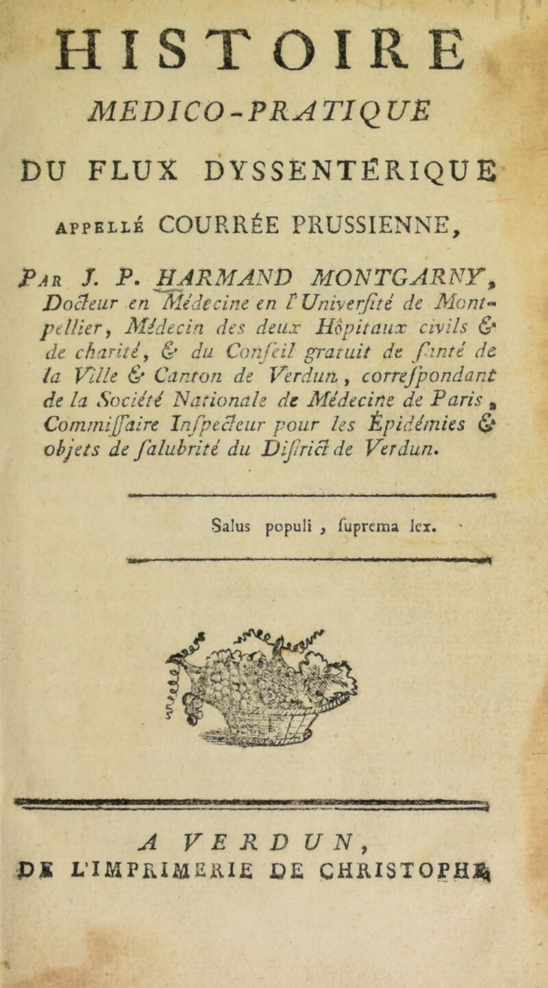 HISTOIRE MED ICO - P RA TIQ UE DU FLUX DYSSENTËPvIQUE appelle COURRÉE PRUSSIENNE, Par J. P. H ARMAND MONTGARNY, Docteur en Médecine en T Univerfîté de Mont- pellier, Médecin des deux Hôpitaux civils & de charité, & du Confeil gratuit de f intt de la Ville & Canton de Verdun, correjpondant de la Société Nationale de Médecine de Paris , CommijJ'aire Infpecîeur pour les Épidémies & objets de falubrité du Diflrictde Verdun. Salus populi , fuprema Jcx. — ....- ...a A VERDUN, PS L’IMPRIMERIE PE CHRISTOPHE,