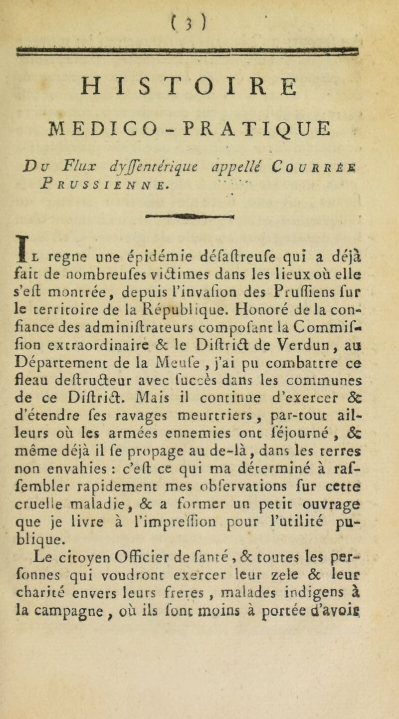 9 HISTOIRE MEDICO-PRATIQUE / D u Flux dyjfentérique appelle C 0 u R R É s Prussienne. Ïl régné une épidémie défaftreufe qui a déjà fait de nombreufes victimes dans les lieux où elle s’eft; montrée, depuis l’invahon des Pruffiens fur le territoire de la République. Honoré de la con- fiance des adminiftrateurs compofunt la Cornmif- fion extraordinaire 5c le Diftrid de Verdun, au Département de la Meule , j’ai pu combattre ce fléau deftru&eur avec luccès dans les communes de ce Diftriét. Mais il continue d’exercer 5c d’étendre Tes ravages meurtriers , par-tout ail- leurs où les armées ennemies ont féjourné , 8c même déjà il fe propage au de-là, dans les terres non envahies : c’ell ce qui ma dérerminé à raf- fembler rapidement mes obfervations fur cette cruelle maladie, & a former un petit ouvrage que je livre à l’imprefüon peur l’utilité pu- blique. Le citoyen Officier de famé, 5c toutes les per- fonnes qui voudront exercer leur zele 5c leur charité envers leurs freres , malades indigens à la campagne , où ils font moins à portée d’avoic