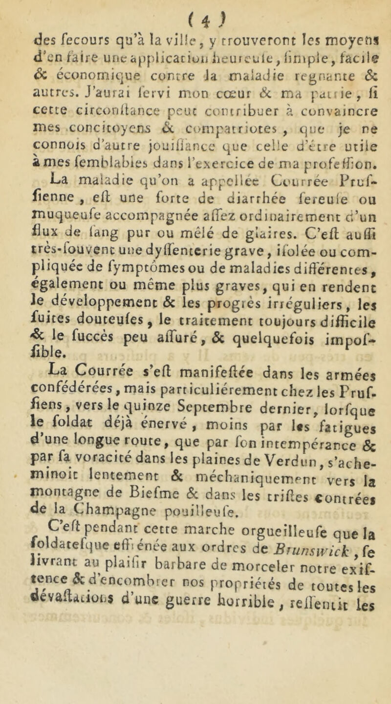 des fecours qu’à la ville, y Trouveront les moyens d’en faire une application heureule, limple, facile de économique contre Ja maladie régnante de autres. J’aurai lervi mon cœur de ma patrie, Il cette circonltance peut contribuer à convaincre mes concitoyens & compatriotes , que je ne connois d’autre jouifiànce que celle d'être utile âmes femblabies dans l’exercice de ma profeHlon. La maladie qu’on a ap.pcilée Courrée Pruf- fîenne , eff une forte de diarrhée fereule ou muqueufe accompagnée affez ordinairement ci’un flux de lang pur ou mêié de glaires. C’efl aufli très-iouvent une dyffentcrie grave, iiolée ou com- pliquée de (ymptomesou de maladies différentes, également ou même plus graves, qui en rendent Je développement 6c les progiès irréguliers, les fuites douteufes, le traitement toujours difficile & le fuccès peu alluré, 6c quelquefois iinpof- Jible. La Courrée s’eff manifeffée dans les armées confédérées, mais particuliérement chez les Pruf- fîens, vers le quinze Septembre dernier, lorfque le foldat déjà énervé , moins par l«s fatigues d une longue route, que par fon intempérance & par fa voracité dans les plaines de Verdun, s’ache- minoic lentement 6c mechaniquement vers la montagne de Biefme 6c dans les triées contrées de la Champagne pouilleufe. C’eft pendant cetre marche orgueitleufe que la foldatefque eff. énée aux ordres de Brunswick , fe livrant au plailir barbare de morceler notre exif- tence 6c d encombrer nos propriétés de toutes les oevaitàtiofij d’une guerre horrible, rellemit les