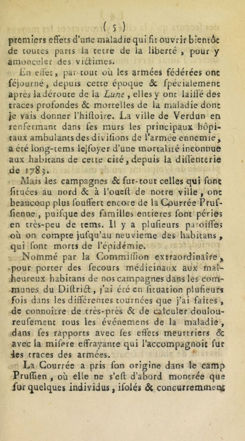 premiers effets d’une maladie qui fit ouvrir blentôc de toutes parts ia cetre de la liberté , pour y amonceler des victimes. Ln effet, par-tout où les armées fédérées onc féjourné, depuis cette époque 6c fpecialemenc apres la déroute de la Lune , elles y ont lai lié des traces profondes 6c mortelles de la maladie donc je vais donner l’hiftoire. La ville de Verdun en renfermant dans fes murs les principaux hôpi- taux ambulants des divilions de l’armée ennemie, a été long-tems lejfoyer d’une mortalité inconnue aux habitans de cette cité, depuis la dififenterie de 1785. Mais les campagnes 6c fur* tout celles q\ii fonc fituées au nord 6c à l’ouclt de notre ville , onc beaucoup plus fouffert encore de la Qourrée Pruf- fienoe , puifque des familles entières font périe» en très-peu de tems. Il y a plufieurs p.roiffe» où on compte julqu’au neuvième des habitans , qui font morts de l’épidémie. Nommé par la Commilfion extraordinaire, pour porter des fecours médicinaux aux mal- heureux habitans de nos campagnes dans les com- munes du Diftrict, j’ai été en fituation plufieurs fois dans les différentes tournées que j’ai faites , de connoitre de très-près 6c de calculer doulou- reufement rous les événemens de la maladie , dans fes rapports avec fes effets meurtriers 6c avec la mifere effrayante qui l’accompagnoic fur •les traces des armées. La Courrée a pris fon origine dans le camp Prufiïen , où elle ne s’eft d’abord montrée que fur quelques individus, ifolés ôi concurremmettf