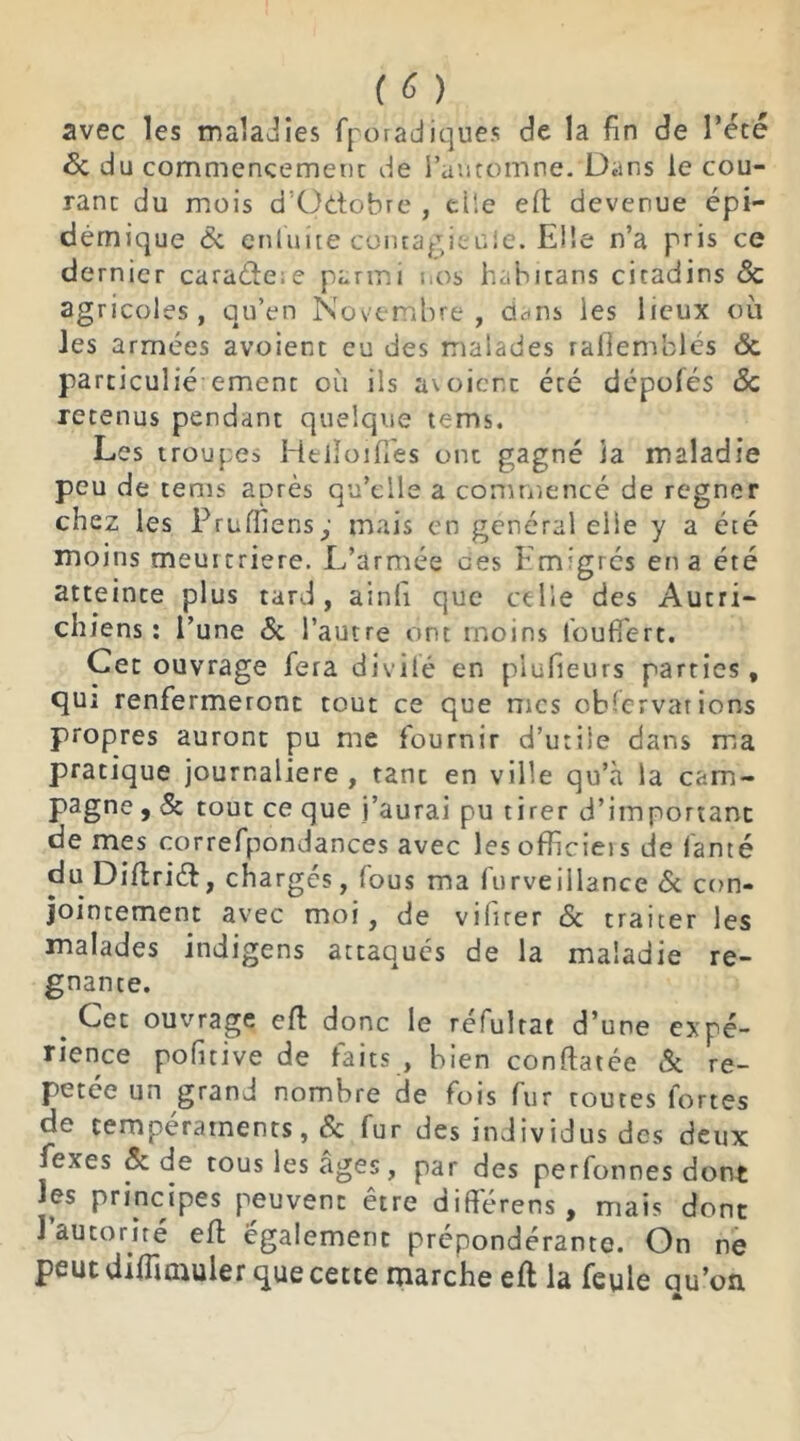 avec les maladies fporadiquès de la fin de l’été 6c du commencement de l’automne. Dans le cou- rant du mois d’Odtobre , elle efl devenue épi- démique & enluite contagieuse. Elle n’a pris ce dernier caraéte;e parmi nos hahitans citadins 6c agricoles, qu’en Novembre, dans les lieux où les armées avoient eu des malades rafiemblés ôc particulié ement où ils avoient été dépolés 6c retenus pendant quelque tems. Les troupes Heiîoifiés ont gagné la maladie peu de tems après qu’elle a commencé de regner chez les Pruffiens; mais en général elle y a été moins meurtrière. L’armée ces Emigrés en a été atteinte plus tard, ainfi que celle des Autri- chiens : l’une & l’autre ont moins l’ouffert. Cet ouvrage fera divile en piufieurs parties, qui renfermeront tout ce que mes observations propres auront pu me fournir d’utile dans ma pratique journalière, tant en ville qu’à la cam- pagne , 5c tout ce que j’aurai pu tirer d’important de mes correfpondances avec les officiels de famé du Diflriét, chargés, fous ma furveillance 6c con- jointement avec moi, de vifirer 6c traiter les malades indigens attaqués de la maladie ré- gnante. Cei ouvrage eft donc le rcfulrat d’une expé- rience pofitive de faits , bien conftatée 6c ré- pétée un grand nombre de fois fur toutes fortes de tempéraments, 6c fur des individus des deux fexes 5c de tous les âges, par des perfonnes dont les principes peuvent être différées, mais dont l’auto rire eft également prépondérante. On ne peut diffimuler que cette marche eft la feule qu’on