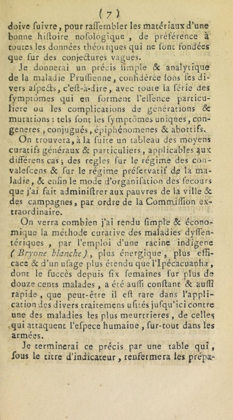 doive fuivre, pour ralTembler les matériaux d’une bonne hiftoire nofologique , de préférence à toutes les données théoi iques qui ne (ont fondées que fur des conjectures vagues. Je donnerai un précis iimple 5c analytique de la maladie Prulüenne, confédérée Ions (es di- vers aipcéb, c’efl-à-dire, avec toute la férié des fymptômes qui en forment l’elfence particu- lière ou les complications de générations 5c mutations: tels font les fymptômes uniques, con- génères , conjugués, épiphénomènes 5c abortifs* On trouvera, à la fuite un tableau des moyens curatifs généraux & particuliers, applicables aux différens cas-, des réglés fur le régime des con- valefcens 5c fur le régime préfervatif de la ma- ladie, 5c enfin le mode d’organifation des fecours que j’ai fait adminiftrer aux pauvres de la ville 5c des campagnes, par ordre de la CommJlfion ex- traordinaire. On verra combien j’ai rendu fimple 5c écono- mique la méthode curative des maladies dysen- tériques , par l’emploi d’une racine indigène ( Bryone blanche J , plus énergique , plus effi- cace 5c d’un ufage plus étendu que i’Ipéc.acuanha, dont le fuccès depuis fix femaines fur plus de douze cents malades , a été au(fi confiant 5c auflî rapide , que peut-être il eft rare dans l’appli- cation des divers trairemens ufités jufqu’ici contre une des maladies les plus meurtrières, de celles qui attaquent l’efpece humaine , fur-tout dans les armées. Je terminerai ce précis par une table qui, fous le titre d’indicateur, renfermera les prépa-