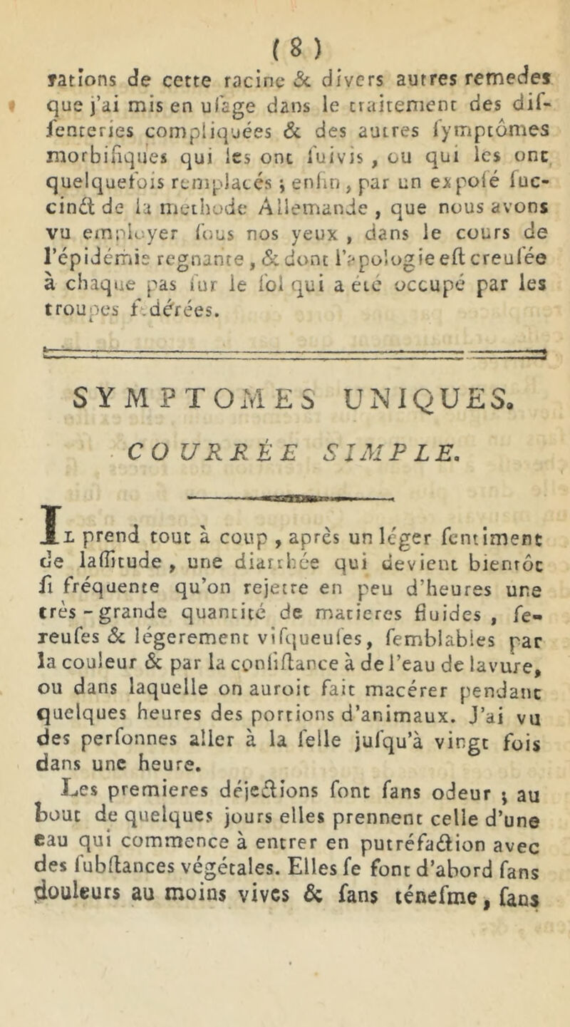 Tarions de cette racine & divers autres remede* que j’ai mis en ulage dans le traitement des dil- fenteries compliquées & des autres lymptômes morbifiques qui les ont luivis , ou qui les ont quelquefois remplacés ; enfin, par un e^polé fuc- cinét de la méthode Allemande, que nous avons vu employer fous nos yeux , dans le cours de l’épidémie régnante , & donc l’apologie efl creufée à chaque pas fur le fol qui a etc occupé par les troupes fdérées. SYMPTOMES UNIQUES. COURBÉE SIMPLE. Il prend tout à coup , après un léger fentimenc de lalîîtude , une diarrhée qui devient bientôt fi fréquente qu’on rejette en peu d’heures une très-grande quantité de matières fluides , fe- xeufes & légèrement vifqueufes, femblables par la couleur & par la coniiftance à de l’eau de lavure, ou dans laquelle on auroit fait macérer pendant quelques heures des portions d’animaux. J’ai vu des perfonnes aller à la leile jufqu’à vingt fois dans une heure. Les premières déjeélions font fans odeur ; au bout de quelques jours elles prennent celle d’une eau qui commence à entrer en putréfa&ion avec des fubftances végétales. Elles fe font d’abord fans douleurs au moins vives & fans ténefme, fans