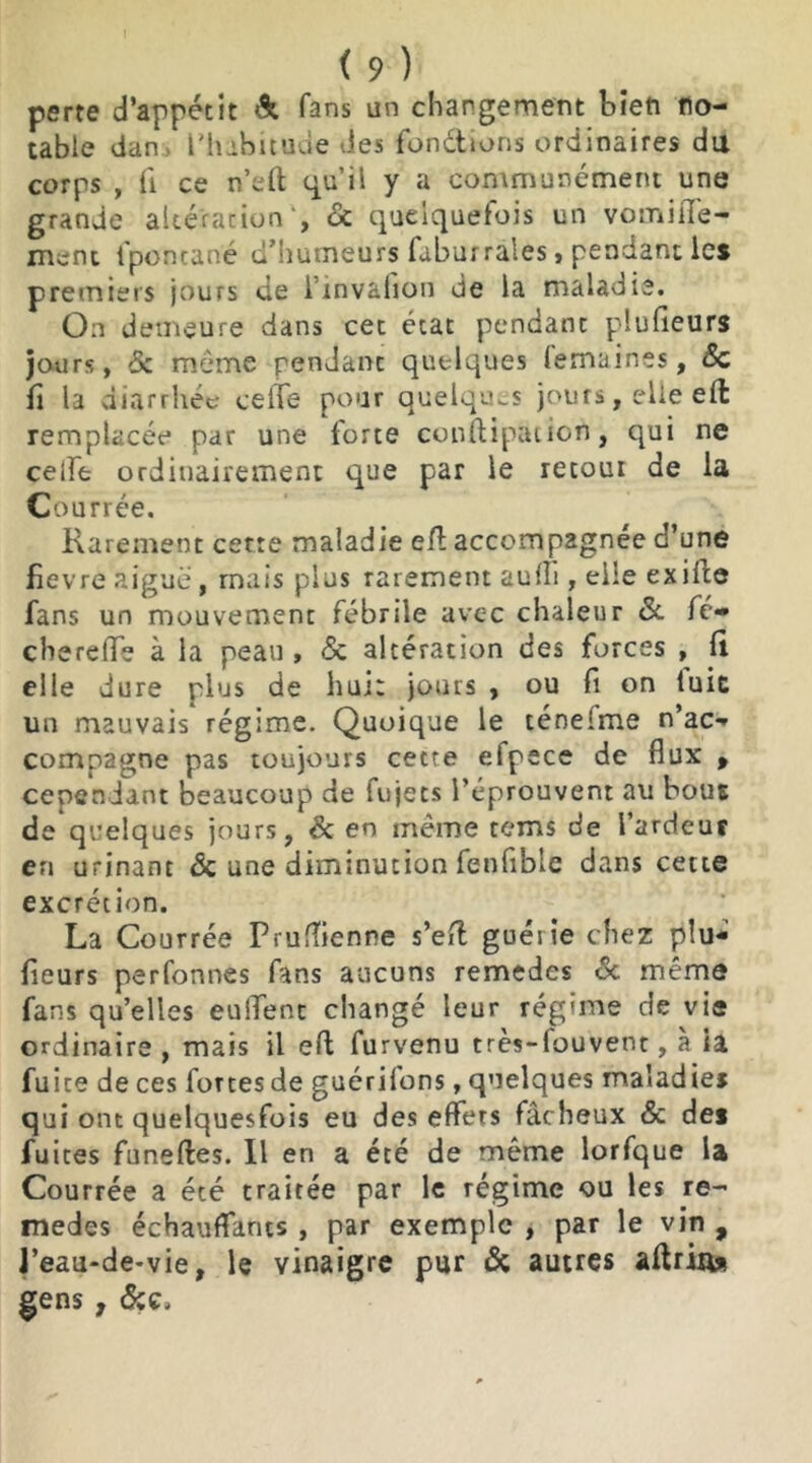 perte d’appétit & fans un changement bien no- table dan L'habitude des fondions ordinaires du corps , fi ce n’eft qu’il y a communément une grande altération1, 6c quelquefois un vomilfe- ment lponcané d’humeurs faburrales, pendant les premiers jours de l’invâfion de la maladie. On demeure dans cet état pendant plufieurs jours, 6c même pendant quelques lemaines, 6c fi la diarrhée celfe pour quelques jours, elle eft remplacée par une forte conftipaiicn, qui ne celfe ordinairement que par le recoin de la Courrée. Rarement cette maladie efl: accompagnée d’une fievre aiguë, mais plus rarement aufii , elle exiles fans un mouvement fébrile avec chaleur 6c. fc- chereffe à la peau , 6c altération des forces , li elle dure plus de hui: jours , ou fi on luit un mauvais régime. Quoique le téneime n’ac- compagne pas toujours cetre efpece de flux , cependant beaucoup de lujets l’éprouvent au bous de quelques jours, 6c en même tems de l’ardeur en urinant 6c une diminution fenfibie dans cette excrétion. La Courrée Prufîienne s’eft guérie chez plu- fieurs perfonnes fans aucuns remedes 6c même fans qu’elles eulTent changé leur régime de vie ordinaire , mais il eft furvenu très-louvent, à ia fuite de ces fortesde guérilons, quelques maladies qui ont quelquesfois eu des effets fâcheux 6c des fuites funefles. Il en a été de même lorfque la Courrée a été traitée par le régime ou les re- medes échauffants , par exemple , par le vin , J’eau-de-vie, le vinaigre pur 6c autres aftrÎA* gens , &c.