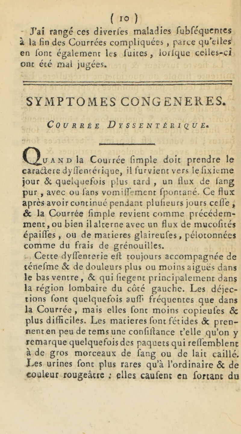 J’ai rangé ces diverles maladies fubféquentes à la fin des Courrées compliquées , parce qu’eiles en font également les fuites, iorlque ceiles-ci ont écé mai jugées. SYMPTOMES CONGENERES. C 0 U R R É E DySSENTÉRIQUE. O u and la Courrée fimple doit prendre le caraétere dysentérique, il fument vers lelixieme jour & quelquefois plus tard , un flux de fang pur , avec ou fans vomiiïement fpontané. Ce flux après avoir continué pendant plufieurs jours cefle f & la Courrée fimple revient comme précédem- ment , ou bien il alterne avec un flux de mucofités épaifles, ou de matières glaireufes, pélotonnées comme du frais de grénouilies. Cette dyffenterie eft toujours accompagnée de ténefme & de douleurs plus ou moins aigues dans le bas ventre, & qui liegent principalement dans la région lombaire du côté gauche. Les déjec- tions (ont quelquefois auffi fréquentes que dans la Courrée, mais elles font moins copieu les & plus difficiles. Les matières font fétides & pren- nent en peu de tems une confiflance t’elle qu’on y remarque quelquefois des paquets qui reflemblent à de gros morceaux de fang ou de lait caillé. Les urines font plus rares qu’à l’ordinaire & de couleur rougeâtre : elles caufent en fortant du