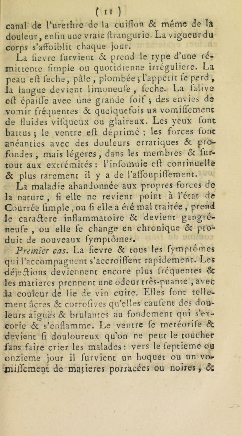 canal de l’urethre de la cuiiïon & même de la douleur, enfin une vraie ftrangurie La vigueur du corps s’atfoiblic chaque jour. La fievre furvient tSc prend le type d’une ré- mittence (impie ou quotidienne irrégulière. La peau eft feche, pâle , plombée •, l'appétic le perd , la langue devient limoneufe , feche. La lalive eft épaitle avec une grande Joif -, des envies de vomir fréquences 6c quelquefois un vomiflement de (laides vifqueux ou glaireux. Les yeux (ont battus j le ventre eft déprimé ; les forces (ont anéanties avec des douleurs erratiques 8c pro- fondes , mais légères, dans les membres Sc fur- tout aux extrémités : l’infomnie eft continuelle 6c plus rarement il y a de ralfoupilfement, La maladie abandonnée aux propres forces de la nature , fi elle ne revient point à l’état de Courrée fimple , ou fi elle a éié mal traitée , prend le caraélere inflammatoire 8c devient gangvé- neufe , ou elle fe change en chronique & pro- duit de nouveaux fymptômes. Premier cas. La fievre 8c tous les fymptômes qui l’accompagnent s’accroiffent rapidement. Les déjeftions deviennent encore plus Iréquentes 8c les matières prennent une odeur très-puante , avec .la couleur de lie de vin cuire. Elles font telle- ment âcres 8c corrofives qu’elles caulent des dou- leurs aiguës 8c brûlantes au fondement qui s’ex- corie 6c s’enflamme. Le ventre (è metéorile 8c devient fi douloureux qu’on ne peut le toucher fans faire crier les malades: vers le leptieme ou onzième jour il furvient un hoquet ou un vo* miiTcment de matières porracées ou noires, 6c