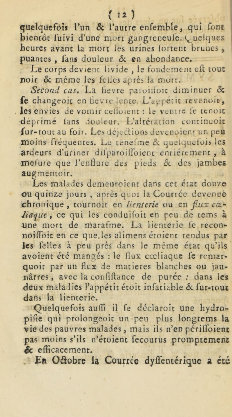 quelquefois l’un & l’autre enfemble, qui font bientôt fuivi d’une mort gangreneufe. q uelques heures avant la mort les urines lortent brunes, puantes , fans douleur & en abondance. Le corps devient livide , le fondement eft tout noir & même les fei.es après la mort. Second cas. La hevre paioiiioit diminuer & fe changeoit en hevre lente. L’apj écit tevenoit-, les envies de vomir ceffoient : le ventre fe ter.oit déprimé lans douleur. L’altération continuoic fur -tout au fou. Les déjections devenoienr un peu moins fréquentes. Le tenelrne & quelquefois les ardeurs d’uriner dilparoilToienc entièrement , à melure que l’enflure des pieds <5c des jambes augmentoir. Les malades demenroienr dans cet état douze ou quinze jours , après quoi la Courrée devenue chronique , tournoie en lienterie ou en jiiLr cœ- liaque , ce qui les conduifoit en peu de tems à une mort de marafme. La lienterie le recon- noifloir. en ce que les alimens étoienc rendus par les telles à peu près dans le même état qu’ils avoient été mangés : le flux cœliaque fe remar- quoit par un flux de matières blanches ou jau- nâtres, avec la confiftance de purée: dans les deux maladies l’appétit étoit infatiable & fur-tout dans la lienterie. Quelquefois auffi il fe déclaroit une hydro- pifte qui prolongeoit un peu plus longtems la vie des pauvres malades, mais ils n’en pcriflbienc pas moins s’ils n’étoient fecourus promptement Sc efficacement. Eft O&obre la Courrée dysentérique a été