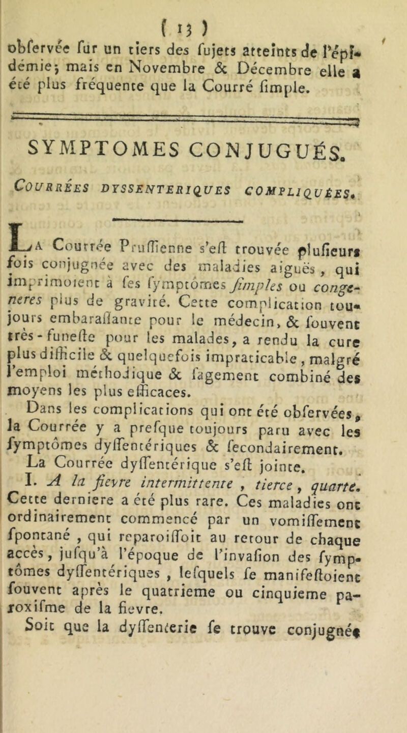 obfervce fur un tiers des fujets atteints de l’épi* demie*, mais en Novembre & Décembre elle a été plus frequente que la Courré fimple. r— '' '*3 SYMPTOMES CONJUGUÉS. COURRÉES DYSS ENTERIQUES COMPLIQUÉES. Courree Pruffienne s’eft trouvée plufieur* fois conjuguée avec des maladies aiguës, qui Jmprimoient à fes fymptômes Jîrnples ou congé- nères plus de gravité. Cette complication tou* jours embaralîante pour le médecin>& fouvenc très - funefte pour les malades, a rendu la cure plus difficile & quelquefois impraticable , malgré l’emploi méthodique & fagement combiné des moyens les plus efficaces. Dans les complications qui ont été obfervées, la Courrée y a prefque toujours paru avec les fymptômes dylTencerjques & Secondairement. La Courrée dysentérique s’efh jointe. I. A la fievre intermittente , tierce , quarte. Cette derniere a été plus rare. Ces maladies ont ordinairement commencé par un vomiffiement fpontané , qui reparoiffioit au retour de chaque accès, jufqu a 1 epoque de l’invafion des fymp» tomes dyffientériques , lefquels fe manifeSoienc fouvent après le quatrième ou cinquième pa- joxifme de la fievre. Soit que la dySfenterie fe trouve conjugnéf